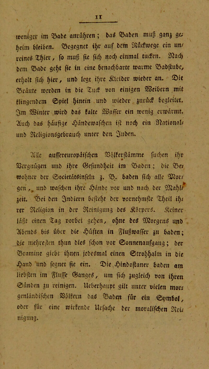 weniger »nt 03abe anrüfjren; baS 5><tben mujj ganj ge; ^eim bleiben, begegnet ifyr auf bem Stücfwegc ein un; reines £f)ier, fo mufj fte ficf> nod) einmal tuefen. 3?ad> bem ©abe geljt fie in eine benadjbarte warme 03abfiube, edjolt jtd) Ijier, unb legt if;re Kleiber wieber an. Sie traute werben in bie $utf von einigen SSeibern mit flingenbem «Spiel hinein unb wieber $urüc? begleitet. 3m SSBinter wirb bas falte SBaffer ein wenig erwärmt. 2fud) baS Jjdufige Jpanbewafdjen t(f nod) ein National; unb SvcligionSgebraud) unter beit 3uben. 2t(Ie auflTereuropdifd)en 23§lfcr(fdmme fud>en ifir SSergnügen unb if>t*e @efmtbf)eit im Q3abeu ; bie 33e* wofyncr ber Societdtsinfeln $. 03. haben fid) alle ODtoiv gen,, unb wafc^cn il)re dpdttbe vor unb nad) ber Sftaljl* jeit. $3ei ben Snbiern befreit ber vornefjmfte ^fjeil if)( rer Steligion in ber Steinigung beS Körpers, deiner laßt einen ^ag rorbei gef;en, ol)ne beS Borgens unb OlbcnbS bis über bie Jpüften in ^luftwaffer ju haben; bie mel)reften tfjttn bieS fdjon vor Sonnenaufgang; ber 03ramine giebt if)tten jebeSmal einen Strof>f>altn in bie jpanb unb fegnet |ie ein. Sie ^inboftaner haben am iiebflen im bluffe (Banges, um ftcf> ^ugleicf> von i^rett Siinben ju reinigen. Ueberf)aupt gilt unter vielen mor; genlanbifdjcn 93ölfern baS 03aben für ein Symbol, ober für eine wirfenbe Urfac&e ber moralifdjen Stei; ntgung. ' .