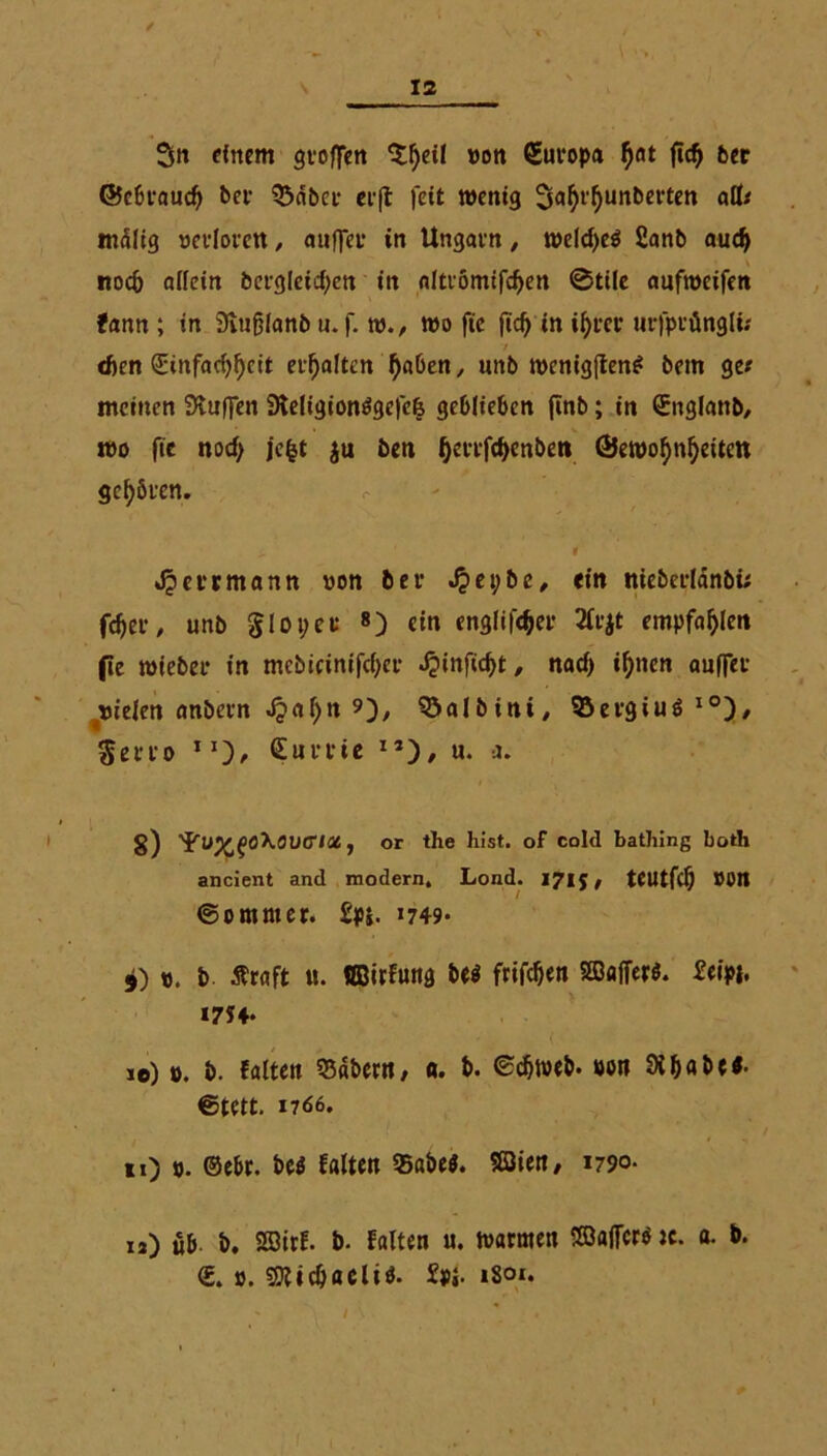 / s 12 Sn einem stoffen Sljeil von Europa $at ftd) ber ©cbtaud) bet Säbet et(t feit wenig Sfl^nnbetten atb mälig vetloten, auffet in Ungatn, weld>eö £anb audf noc5 allein bctg(eici;en in alttömtfcfyen ©tile aufweifen fann ; in Svufjlanb u.f. w., wo fie fid) in if)tet utfprüngli; eben (Jinfaci^ett etf)alten f)aben, uttb wenigftenl bem ge« meinen Muffen 9teligionlgefe& geblieben finb; in ©nglanb, wo ftc nod> je|t ju ben Qettfdfenben ®ewofynl)eiten geböten. „ l Mettmann von bet J?ei;be, ein niebetlänbü fdjet, unb gloper 8) ein englifc&er 2fojt empfahlen fle wiebet in mcbieinifdjet ^infic^t, nacf> il)ncn auffet vielen anbetn Jpaljn 9), ^öalbini/ Setgiul l0)/ Setto IJ), Sutrie I5), «. a. g) 'fu^föXöUO'l«, or the hist, of cold bathing both ancient and modern, Lond. 1715# teUtfd) »Ott ©ommer. £p*. *749* 5) V. b Äraft u. UBirfung bei frifdjen 2DafTer$. £cipb »7?4- io) ». b. falten 55«t>er«, «. b. ©djweb. von 9t habe*, ©tett. 17 66. i  * > »0 »• ©ebr. bei falten Sabel. 23ien, 1790- n) üb. b. Sffiirf. b. falten u. warmen SöafFcn tc. a. b. <E. ». 501 i cb acl il. £p«. 1801.