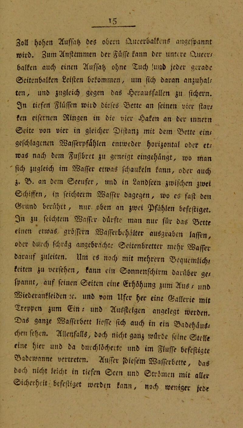 Soll I)of>ert 2fuf|afe be$ obern ümeerbalfett« angefpannt wirb. 3um 2fnflemmcn bei- Jude fann ber untere O.uecr/ halfen auch einen 2fuffa& ohne $uch [uuö jeher gerabe ©eitenbalfcn Seiften befommen, um fta> baran anjuhaf/ ten, unb jugleid) gegen baö ^erauöfallett $n fiebern. 3n tiefen bluffen wirb btcfcö 33ettc an feinen vier (tar/ fett eifernen Gingen in bre vier Jpafen an ber tnnern ©eite von vier in gleicher ©t|tan$ mit bem Odette ein/ gefdjfagenen SBafferpfa^len entweber horizontal ober et: roaö nad) bem ftufbret $u geneigt eingehängt, wo man ' f“h jugleid) im SBafier etwa« fcf-aufeln fann, ober auch b 35. an bem ©eeufer, unb in Sanbfeen zwifchen zwei ©chijfen, in feichterm Gaffer bagegen, wo eß fa|I bett @amb berührt, nur. oben an jtvei pfählen befolget. 3n ju feichtem SSBnffer bürfte man nur für bas Q3ctte einen etwas gröffern Sßa(]et'ba)alter ausgraben taffen, ober burefj fcfjrüg angebrachte ©eitenbretter mehr Sßaffer barauf juleiten. Um cs noch mit mehr'ern feiten $u verleben, fann ein ©onnenfehirm barüber ge/ fpannt, auf feinen ©eiten eine (Erhöhung jum 2füS / „nb SBieberanfleiben :c. unb vom Ufer her eine ©afferte mit kreppen 3um Sin/ unb 2fu$flefgen angelegt werben, ©a« ganje SSaffcrbett lieffe fich auch in ein 35abebau$/ che» feiert. Zltenfallß, bocf> nicht gan$ würbe feine ©teffe eine t)iev unb ba bmchföcf)ettc unb im bluffe befolgte »abewanne vertreten. Buffer Jbiefem SfBnfferbette, baß hoch nicht leicht in tiefen ©een unb ©trönten mit aller ©icherheit .befefUget werben fann, no«> weniger jebe