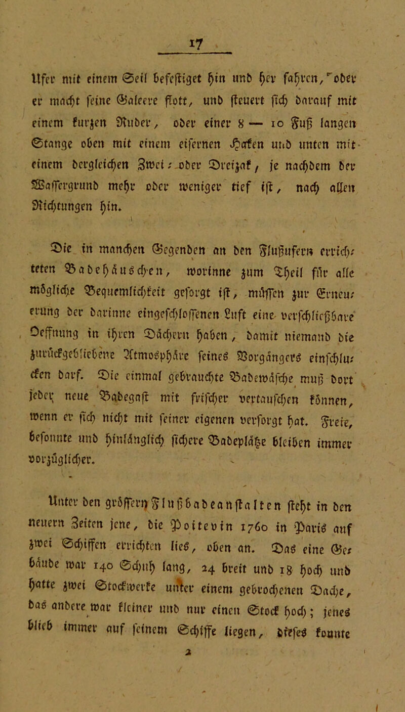 Ufer mit einem Seil üefcfligct (jin tmb fjer fahren,'obu* er maf t feine ©aleere flott, unb (teuert ftcf> barauf mit einem finden SUtber, obet einer 8— io $u£ fangen ©tauge oben mit einem eifernen Jjorfen unb unten mit einem bcrgfcif en 3tuct; ober Sreijaf, je nac^bem ber SBaffcrgruttb me§r ober weniger tief iff, naf allen Stiftungen fjtn. I ~ V Sie in manchen ®egenben an ben Slufmfer« errif.' teten Sabel)äu6fen, worinne jum Sfjeil für affe mSglife Sequemftfüeit geforgt tf!, m äffen jur Qrrneu/ erung ber barinne eingeff (offenen Stift eine- oerff ftcjjbare Oeffnung in if>vcn Sä fern ffaben, betmit niemtmb bte Jttrucfgeblicbene 2Ctmo$pffätc feines 33orgängei'S einfffm (fen bnrf. Sie einmal gebvaufte Q3abewäffe mup bort jebep neue Sabegnfr mit frtffer vertanffen fönnen, wenn er fif ntf t mit feiner eigenen uerforgt bat. freie, befonnte unb ffmfängftf fif ere Sabepfä&e bleiben immer »orjüglifer. Unter ben gröffern^iutibabeanflalten fbeljt in ben neuern 3eiten jene, bic fPoiteoin 1760 in $ariS auf jwet ©fiffen erriften fiee?, oben an. SaS eine ®et bäube war 140 ©fif lang, 24 breit unb 18 ^of unb f)atte jwet ©toefwerfe uiÄcr einem gebrofenen Safe, bas anbere war flciner unb nur einen ©toef f>of; jenes blitb immer auf |cinem ©fiffe liegen, fcrrfeS formte 2