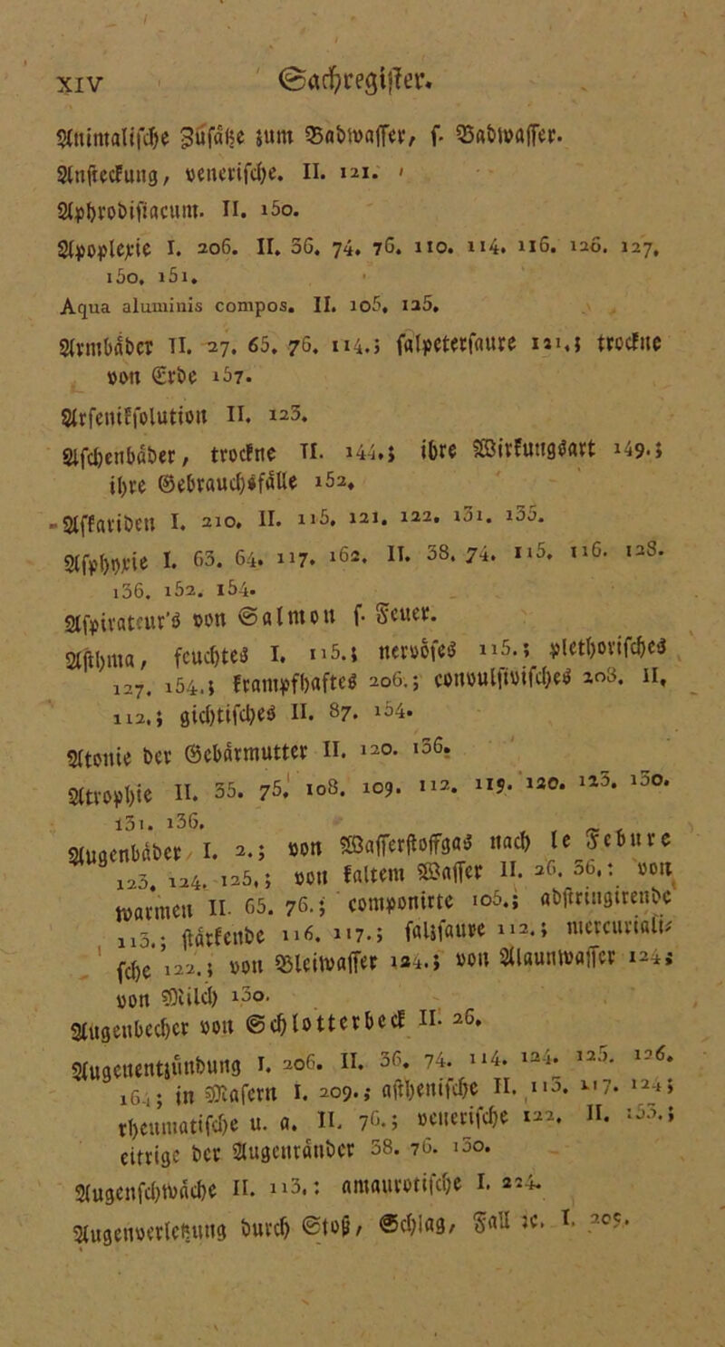 / xiv @ad)regi|Ter. SCttimftUföe 3üf«ßc 5«m 95flbn>a(fev, f. Q3«bt»afTer. SlnfacEung, »enerifdje. II. 121. » at^robipacmn. 11. i5o. Styoplejtie 1. 206. II. 56. 74. 7ö. 110. u4. u6. 120. 127, i5o, i5i. Aqua aluminis compos. II. io5, ia5, SIvmb4t>cr Ti. -27. 65. 76. 114.; frttpetetfaure um trccfue »Ott €rbc 157. Slrfeniffolutto» II. 123. Slfdjetibäber, trocfne TI. »44.J ihre SBirftmgdart 149.; ihre ©ebraud)*fdUe i52. ' Stffavibcu I. 210. II. n5, 121. 122. i3i. i35. Sifpiwtc I. 63. 64. 117. »6a. n« 38* 74. *»5. ll6> ,:i8' i36. i52. 164. 2lf»üateur'ö »on ©fllmott f- Seite». gftbma, fcucfjteö I. n5.j tteroSfe* »»5.; yletftortföe« 127. i54.j ftflmpfbafteö 206.; conwlftotföt* 203. 11, il2,; öic&tifcljeö II. 87. l54. Sltottie De» ©ebdrmutter II. 120. i56. 2(tropI)ie II. 35. 75. 108. 109* 112* 1I5> 13°* 1J0* l3i. i36. SUtgenbdber I. 2.; »on «Nr«MT»*< «ad) le jcbnvc 123. 124. 125.; »ott faltcm ©aff« II. 26. 36. t »on watmett II- 65. 76.; ' cottuponirte io5.; «bflnitgtrenbc n3 • jtfltfenbc 116. 117.; falifauue 112.; utcrcuriali* ! fd)e’i22.; »ott Sßleitvafier »a4.j »0» ^«umwajf« »24« »on tOiilcl) i3o. 3Iugettbcd)cr »ott ©d)lotterbccf n. 26. Stugcitentjitttbung 1. 206. 11. 36. 74. »»4. ia4. 12->- 126. 16in SBafctn 1. 209.; ajfyenifdjt II. n3. 2.7. 124; rl)cittttatifd)e u. a. II. 76.; »euenfdje 122. II. :5m eitrige ber Slitgcttratibcr 58. 76. 100. 2(ugenfd)t»dd)e 11. »»3.: amaurotifd)e 1. 224. 2lugen»erlctuutg buvd) ©toji, ®efyiag, T* 2CC-