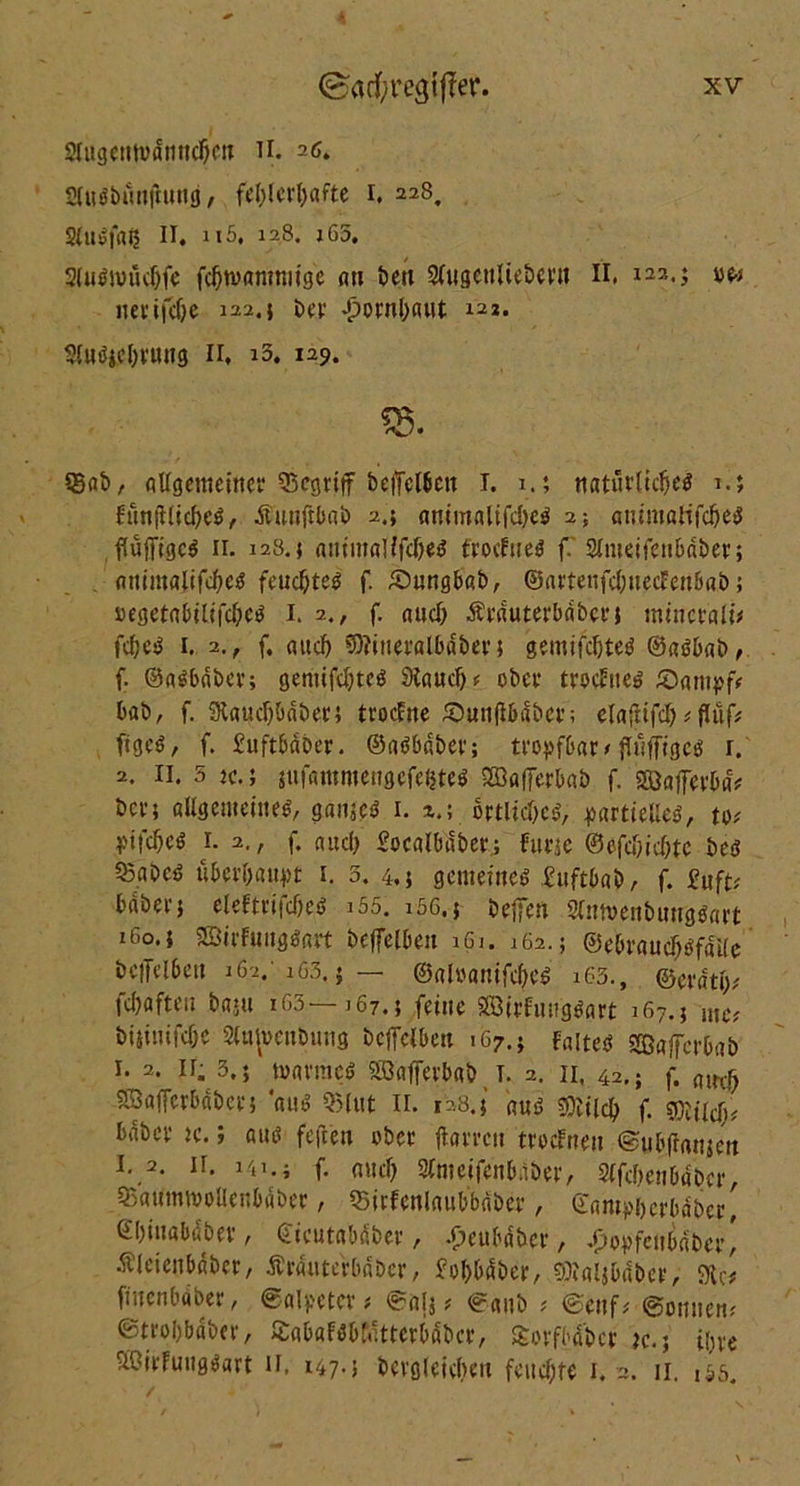 2lugentvacnnd)en II. 26. SdtfbunjM/ fehlerhafte 1. 228, Slubfaij II. 115, 128. i63. 3lu#muc&fe fchtvamniige au öett Slugenliebertt II. i22-> 11erifche 122. 5 t>er -pornbaut 122. 9lm?jcl)rmtg n. 13. 129. Ä SBat> / aUgemeiner begriff befjetbett 1. 1.; natürliche^ 1.; fanftlicheö, Äunftbab 2.; antmalifche^ 2; auimatifcheö flüjfigcS 11. 128.5 animallfc&e# frocFnetf f SImeifenbaher; animafifche« feuchtet f. £)ungbab, ©artenfchuecfen6a&; »egeta5tltfcheö 1. 2., f. aud) Ärduterbabct; mincrali* fd;eb 1. 2, , f, aud) €0?itteraIbdber; gemifchteö ©aöbab, f. ©aSbaber; gemifchteö Stauch ^ ober trodtte»’ £)ampf# bab, f. Stauch&aber; trocEne £)un|Ibdbee; elafiifd) * flüfc ftged, f. £uftbdber. ©adbaber; tropfbar < flüfftgee: r. 2. 11. 5 2c.; sufammengefeftte* SEBafferbab f. sßafferbd* ber; allgemeine#, ganje# 1. 2.; ortltchcd, partielles, to# yifcheö r. 2., f. auch £ocalbdber; furje @efcf;ichtc bes «Babeö überhaupt 1. 3. 4,; gemeinem £»ftbab, f. £uft# habetj eleFtrifcbeö i55. i5G.j helfen 3Tnn>enbung0art 160.1 SSirFungSart beffelben 161. 162.; ©ebraucfjsfdfle bciftlbeu 162. 163. j — ©aloanifcfye# 163., ©erdth^ fchafteu baju 163—167.; feine Söirfuugöart 167.; mC; biituifche Slttivenbung bclfelben 167.; faltet Sffiajfcrbab 1. 2. ir, 3.; tvarmes Söafferbab T. 2. n, 42.; f. flin^ SSaffcrbdbcr; aui? Q5(ut II. 128.5 aus SOttlch f. sfötld)# bdber k. ; am? feften ober harren trodnen @ub(Ianjen 1. 2. ii. 141.1 f. and) Slmeifenbiiber, Slfdienbdbcr, 35aumtvolIenbdber, 33irFcnlaubb«ber, ©ampberbdber, ©biiiabuber, (Ticutababer, .peubdber , .popfeubdber, Äleienbdbcr, Ärdtitcrbdbcr, £ol)bdber, ^laljbdber, 9U# fütenbaber, Salpeter# Salj # Sanb # Senf# Sonnen# ©trobbdber, SabafSbfatterbdbcr, £orfbdbcr k. 5 ihre SBirFuugSart ii. 147-5 berglek&en feuchte 1. 2. 11. ,55.