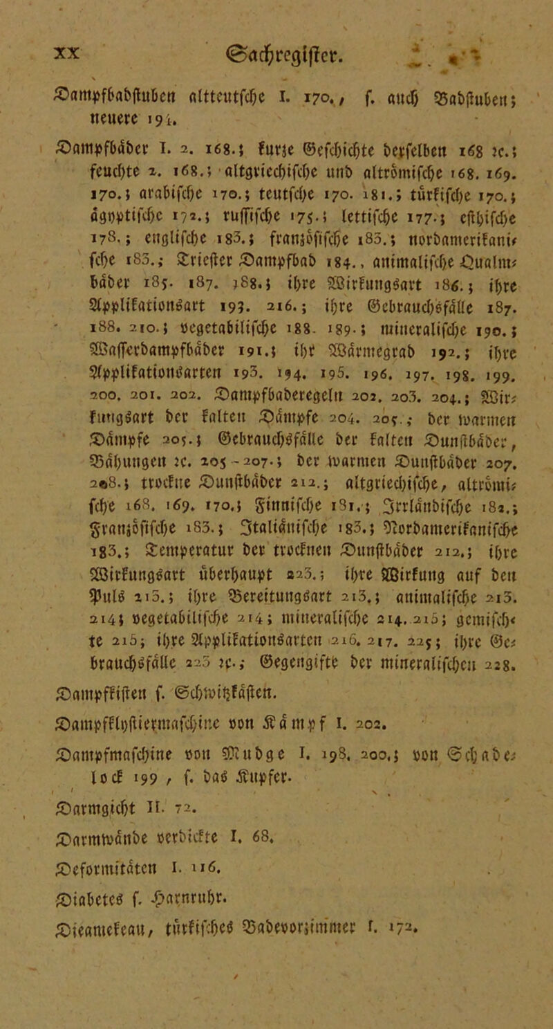 X ' — £>am5>f6ab|lubett «Ittcittfdje i. 170., f. «udj 35ab|Htben; neuere 191. £>anipfbdbcr I. 2. 168.5 furje ©efdjidjte berfelbett 168 jc.; feuchte 1. 168.; altgriecfufdje unb flltromtfcfje 168. 169. 170.; arabifdje 170.; teutfd;e 170. 18turftfcl>c 170.} ÄSWtiWe 171.5 ruffifdje 175.5 letttfc§e 177-5 cft&ifcfje 178.; ettglifcbc 183.} fraujoftfeße 185.; norbanterifann fc^e i83.; Sriefter £>«ntpfb«b 184.. animalifdjte Qualm* fcaber 185. 187. 388.5 il>re Söirfungöavt 18«. 5 i()re ^4>5f>ltErttionöaft 199. 216.; ifjre ©ebraudtefdlle 187. 188.210.5 »egetabtUfc&e 188- 189-i mineralifdje 190.; SEßafferbamvfbdber 191.$ t()t SSnrmegrab 192.; j^-e Sfpplifationtfrtrten 193. 144. 195. 196. 197. 198. 199. 200. 201. 202. Dantpfbabercgelit 202. 203. 204.; 2ßir; Juttgöart ber Falten Sumpfe 204. 205.,- ber marinen Dampfe 205.5 ©ebraud)öfdlle ber Falten Duitftbdber, 33«l)utigett jc. 205 -207.5 ber ivarmett Duntfbdber 207. 208.5 ttocFne Duntfbaber 212.; altgriedufdje, aftronti* fd)e i6S. 169, 170.5 Sittnifdje i3i.; 3rrldnbtfdje 182.; granjoflfdje 183.5 3taltaittfcf;e is3.; 9iorb«merifamfd>e 183.; Stemperatur ber trocFnen Dtttifibdber 212.; ir>re S83irfung3art überhaupt 323.; tyre ©irfuttg auf beu 5ßulo ai5.; j{>re ©ereituugöart 213.5 ammaltfd)e 213. 2145 »egetabilifcbe 214; nuueralifcije 214. 213; gcmtfdj« te 2i5; ihre St^lifattonöarten 2i6. 217. 225; ü)rc ©c* brauc^öfdüc 225 je.,- ©egeiigtftb ber mtireraltfdjcii 228. Dantpffijlen f. ®djmif}fajleh. ^öampfFli>(Uerni«fcf;ine »tut Äampf 1. 202. Dampfntnfd)ine »ou Sföubge 1. 198, 200,5 »ott <3d;abe; i 0 cF 199 /• f. t>aö Äupfer. ' 1 \ , Darmgtdjt II. 72. Darmtvdttbe »erbtefte 1. 68. Deformitäten 1. u6. Diabetes f. £nrnru&r. Dieamefeau, turfifefieö 3>abe»oriimnter r. 17*.