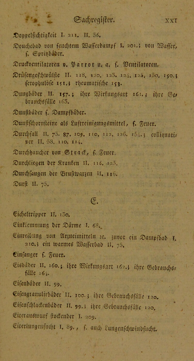 *'* 1 ©ac^regiffer. *• £owclficljtigEeit i- an. ir. 56, SX'ticf)cbfll> tjou feuchtem ÖBafferbampf i. 201.5 »on Sönffevv f. ©jmßbdi>cr. Jörucfocntilatercn ». ^Jarrot u. a. f. Ventilatoren. «Dtufcngeft&tuulik II. ns, 120. 125. 124, i?..1*, i5o. 150.; fcroptjulöfc 151.; ri)eumatifd)e ijj* £)uug6dt>er n. ij7.; ifrve SföirftuigOavt 161. ,• jf;rc &tt kandjofättc i65. £utiifibdt>er f. /öam^fbd&er. Äunjffcljornfteine als Euftreinigungsmittel, f. geuer. ©ui’cfyfal! 11. 72- 87. Jo?. hg, 112. 12G. 15 i. j colUquati* i>cr II. 58, 110. 114. JDurdjljauc&ei: »on ©tracF, f. freuet-, £uird)liegen i>er Ävanfen 11. 116. 123. Jöuw&faugen 5>cr §5rufU»«Vien n. uG. £>urft 11. 75. €. €icf)eltn>j>er II. 100. ©utFlcmmuug t>cr tarnte 1. 68^ Einreibung »on Slrjneimitteln u. ju»or ein föampftri l 210.5 ein tvarmeö SBaffcrbab 11. 75, Cittfaugcr f. freuet. (£iObdber 11. 160.; i&re SSirFmtglart 162,} tytc ©cbraiicfjö* falle i6i. (üifctibnbet! 11. 99. €ifengiauulirb«i>er'll. 100.; il>ve ©ebraucI^fdUe i20. €ifeufcl)(acFenbdber ir. 99.; i(;ve ©ebraucbofdlle 120. Eitcrauftuurf ftoefenber I. 209. EitcrUuigcuiucl)t 1, 89,, f. aucl> £ungcnf(#n)iubfucljt.