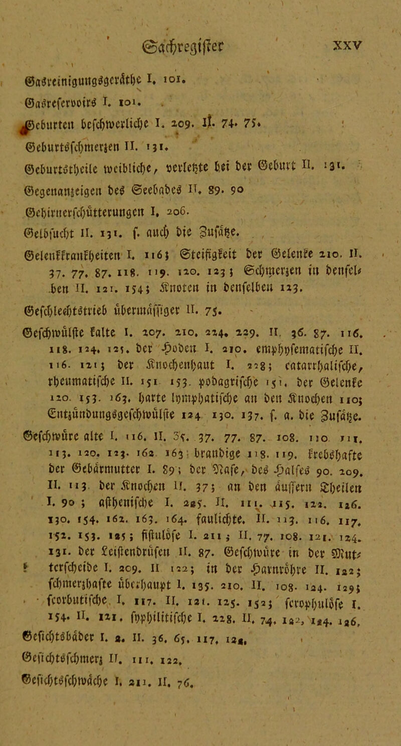 * ' i ©a$veimgungggcr<Stbc I, 101. ©atfrcfcmirö I. ton gebürten bcfc^n)evlicl;c I. ^09. il. 74« 75* ©eburtöfebmerjen II. «3*. ©eburtötbeüe weibliche / »erlebte bei ber ©ebuvt u. «3«. ©egenanieigen be$ @eebabe$ II* 89- ?o ©ebirnerfebutterungen I. 206. ©elbfucbt II. 13«. f. aud) bie Sufdße. ©elenffranfbeiten 1. 116} ©teifigfeit bet ©elenfe 210. 11. 37. 77. 87. u*. «19. ho. 12?} ©djmei’jen in benfeW .ben 11. 121. 1545 Änoten in benfelben 123. @efdjled)t$trieb überutdfjiger 11. 75* ©efcbwuljte falte 1. 107. 210. 224. 229. 11. ;6. 87. u«, 118. 124* «2i. ber £obett 1. 210. erttpbbfentfltifcbe 11. n6. 121} ber Änocbenbaut 1. «2g; catavrl>altfd)e, rbeumatifebe 11. 151 153- pobagrtfcf>e «ji. ber ©elenfe i;o. 15163. barte ipmpbatifcbe an ben Änocben no; Snt}uttbutigögefcbU)ulfte 124 *30. 137. f. fl. bie gufdije. ©efdjtvüre alte 1. 116. 11. 35. 37. 77. 87. 108. no tu. 113. 120. 123. 162 163; braubige ns. 119. frebtfbafte ber ©ebdrmutter I. 89; ber 5t«fe, bc£ Jjalfetf 90. 209. 11. 113 ber Änocben n. 37; an ben dujlertt Sbeileit I. 90 ; ß|ibenifd)e I. 245. II. in. 415. 122. ia6. 130. 154. 162. 163. 164. fauliebte. n. dj, n6. u7, 15*. ISJ. *®5 5 ftflulofe 1. 211 i II. 77. 108. 121. 124. 131. ber Seijlenbrüfen ir. 87. ©efdjnnire in ber SDlut* ? terfebeibe 1. 209. 11 1225 in ber ^ßvnrobve 11. 1*2* fcbmerjbafte überbauet l. 135. 210. 11. ios- 124. 1293 fcorbuttfcbe 1. 117. 11. 12«. 125. 152} feropbulofe 1. 154. 11. 1*1, fwbilitifdje I. 228. II. 74. i»vi*4. lZg, ©eficbtöbäber 1. a. 11. 36. 65. 117, I3ä, ©ejtcbttffcbmerjn. m. 122. ©eficbtöfebwdcbe 1. au. 11. 70.