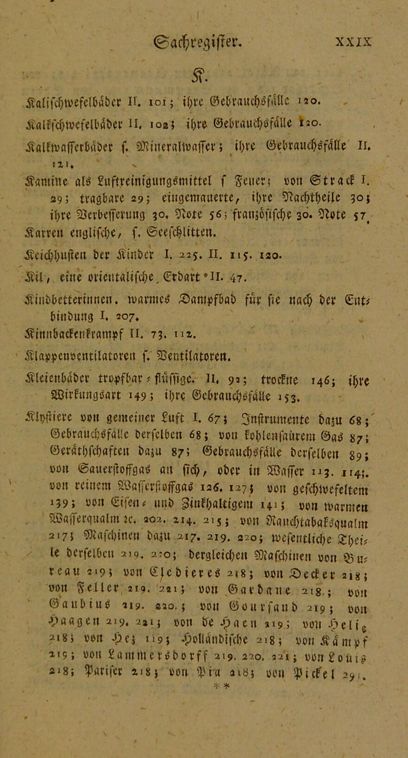 5?. Salifdjtvefelbaber if. ioi; if;fc ©ebvrtuc^^fallc uo. Salffc&lvcfelbdber n. 1025 ihre ©ebraudjtJfdile uo. Salftvafierbaber f. SO?*nerflln>aff-cv; il>ve ©ebraud)g’f«fle 11. «ZI, v Samiitc alö 2uftreinfgungönitttel f Setter; von ©trat! 1. 39; tvagbave 29; eingemauerte, t[)re &acl)tbeile 30; il>re Söcrbefferung 30, 9lote s«; fvausdfifc&e 30. Slote 57, Sam» ettglifdje, f. ©cefdjlitten. Seicbbuften ber Stüber I. 225. 11. 115. 120. SU, eine orientalifebe,Crbart’H. 47. Sinbbetterinnen. warnet £>ampfbab fnr fie nad) ber £n u bittbung I. 207. SinnbacFenFrampf II. 73. m, Slappeuöentilatoren f. SSentilatorett. Sleienbdbcr tropfbar; fUtffige. li, 9»; froeftte 146; ii)ve SEDtrfungöart 149; tljrc ©cbraud^faUe 153. Siliere »on gemeiner Suft I. 67; 3nftrumente ba«u 68; 0ebraud;öfal!c berfelben 68; von fo&lenfaörem ©ab 87; ©erflt()fd)afteu baju 87; ©ebraucböfaUe berfelben 89; »011 @auer(ioffgaö an fid), ober in ©affer u3. n4J. »on reinem SÖafjcrftoffgaö 126. 127; »on gefebmefeltem 139; »on ©ifen< ttttb ginfbaltigem 14.1; »on »»armen Sßöjferqualm u\ 202. zi+. 215} »on SlancbtabaFtfgualin 2175 ©lafdjinen b«$tt 217. 219. 220; mefentlicbe Xl)cU le berfelben 219. 2:0; bergleid;c» 9D}afd)iite» »on 93 u? reau 2195 »on ©Jcbiereö 218; »on £)e<fer 218; wo» Seiler 219. 241; »on ©arbane 21g.; »»„ ©aitbiuO 219. «2o.; »01t ©onrfanb 219; »»H Waagen 219, -2*1; »011 be apaen »19; »olt Jpelie 2i8j »on Jpn n9; £olldtib'tfd)c 2185 »onÄdmpf 319> »on £ammenSborff 219. 220. 221; »»n 20ut^ 3i8; Iparifer nsj »on 'J3ia aiö; »0» SpicFel 29!.