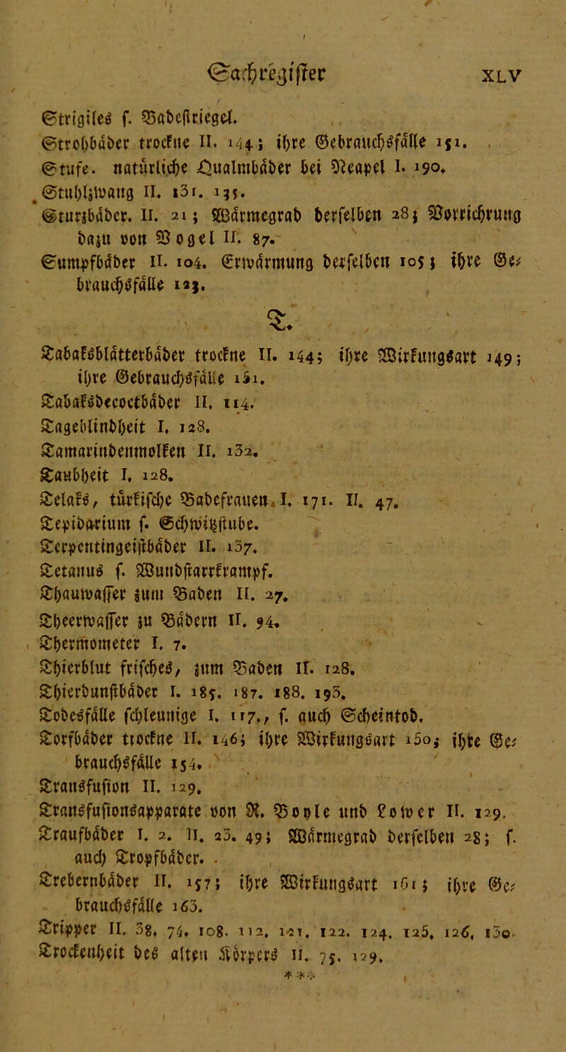 ©trigiled f. 53öbcjlriegel. ©trobbdber trocFuc II. 144; tf>rc ©cbrmtcl^fdlle iji. ©tufe. natürliche .Qualmbaber bei Neapel l. 190, . ©tubljlvattg 11. i3i. 135. ©rurjbabcr. n. 21; SEßarmcgrat) betreiben 28} 530vricbruttg baju »01t 53 ogel if. 87* ©untpfbdber H. 104. €wdrmung betfel&cn 10s i ihre bv«uc&$falle ix}. Xabaftibldttetbaber trocFne II. 144; ihre SBirfung$art 149; ihre @et>caucI>öfaUe xSi. £abaFdbecoetbaber II. 114. Sagebltnbbeit I. 128. JtamarinbemnolFen Ir. 102. Taubheit I. 128. £elaf$, türfifdje SBabcfnuie». I. 171. II. 47. Steptfxwium f. ®d)ftHfc(Uibe. Scrpcntingeiftbdber 11. 137. £etanu$ f. Sffiunbftarrfrantpf. £bautvafier jum 35aben II. 27. Sbeertvafier ju SBnbern 11. 94. Sbermotneter I. 7. £l)ierblut frtfc&e$, jnm 55aben ir. 128. Sbierbunftbdber 1. 184. 187. 188. 193. £obe$falle fdjleunige 1. 117,, f. auch ©cbeintob. £orfbaber ttocfne 11. 146; ihre Söirfungdart i5os braud)$f<Ule 154. £ran$fufton II. 129. £r«M$fufionöawarate t>on 9J. Q$ 0 »l e unb ?otvcr 11. 129, £raufbäber 1. 2. 11. 25. 49; Sßnrntegrab berfelbeu 2s; f. audj Sroyfbdbcr. - £rebernbdber II. 157; il;re SSirFMig$art 1G15 t&ve ®e* braucbtffdlle i63. Äripper II. 38, 74, 108. 112, ist. 122. 124. 125, 126, i3o £rocEenl)eit be$ alten dUrpertf 11. 75. 129. * ** I