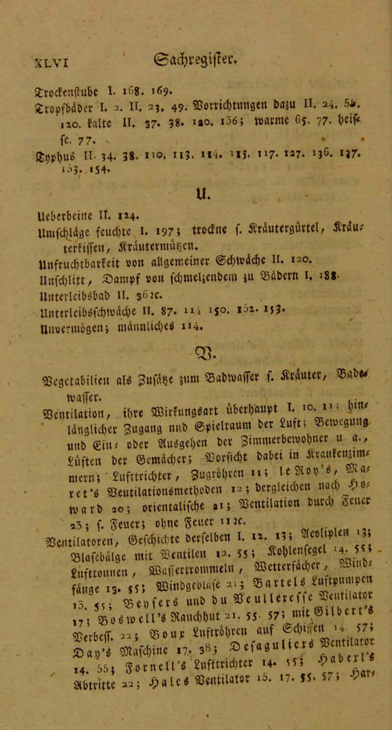 XLVI ^ac^regltrer. grocfenflube I. 168. 169» fcroyfbübcr I. 2. II. 2?. 49- Vorrichtungen baju II. 24. 54. ,10. gälte II. 37. 38* uo. i36 j matnte 65. 77. beif* fe. 77. * S£t)0l)n9 II- 34« 38. uo. U). Hi» 1lJ* 1J7* **7. 13^* *37» *33. i S 4. U. UeOerbeitte II. 114. Unifdjläge feudjtc 1. 197; trodne f. Ärautergürtel, Är«u^ terfiffen, Äräutermüt$cn. Unfrucbtbarfeit »on allgemeiner @cf>n?dc^e H. 120. ilrtfd)litt, £«nn>f #on fdmteUenbem ju SBabern 1. >ss- UnterleibSbab 11. 36 tc. UnttrleibSfcbmäcbe 11. 87- “i JJ0* ,äz*I5?* Unvermögen i männliche* u4. cs. Vegctabilieu all jum Vabtvaffer f. Ärauter, $abe< tvaffer. . .. Ventilation, tl>re Söirfungöart überhaupt 1. I)\n* langlid)er Zugang uitb ©pieltaum ber 2ufti «cnngung unb (Sin; ober Sluögcljen ber 3immerbcw01)tter u a., juften ber ©emäcber; Vorficbt babei in Ätantemmu ntern 5 ' Sufttricfcter, Bugrebven 11; l e 9101> ’ 0 / ret'ö Veutilatiouemetboben 12; bergletd)cn nach , ? warb 20; Orientalin »i; Ventilation bureb »euer a3; f. Seucr; ebne Seuer mc. Ventilatoren, ©efebiebte berfelben I. »• J eH J «Blafebalge mit Ventilen 12. 55; ■SCoblenfegel 4- 5 « gufttonneit, ©affewotnmeln , ®ctterfad)cr, 3in&. fange 13. 55; SSinbgebtdfe 21; Partei* £uftpunipctt 5 ,. ©epfer« «ub bu Veullereffe Ventilator ©o«meir« SRaitebbut 21. 55 57’» mU©ilbcrt Verbcff. 22; Vour £ufu*6l>vcu auf @c&irr<« U..5J' ^1 -c- „u. 5NcfaaulicrO Ventilator £at)’S Vlaicbmc 17.38, ^c,a0im sabcrl’« t4 55» So mell*9 «uftmdjter 14. *55