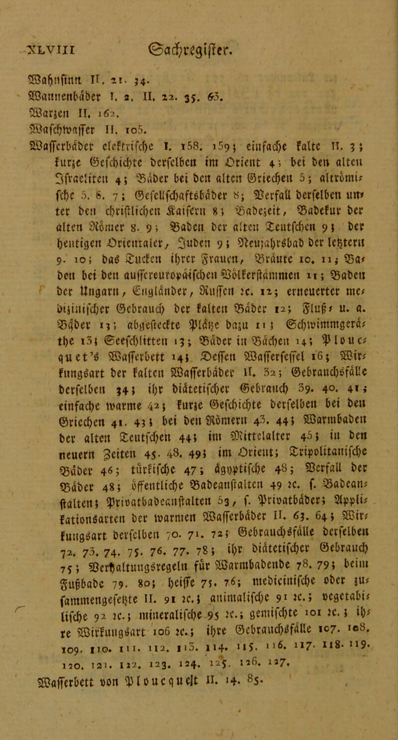 Sabnfintt. H. n- 34- Söaitncnbdber 1. 3. II, zi. 35. 63. 233arjett II. 162. ®<tfc!)toaffcr II. io5. Söaffcrbdber dcFtvtfcf)c 1. i58. 159} einfache Falte n. 3; furje ©efcbid)tc berfelbett im Orient 4; bei ben alten Sfvaeliteu 4; 'Saber bei beit alten ©riechen 5; altromu fcf>c 5. s. 7; ©efcllfdjaftebdber t>; Verfall berfelbett um ter ben cbrißlicbett Äaifern 8; tSabcjeit, 53abeFur ber alten 9Jbmer 8. 9; $3aben ber alten Xeutfd>ctt 9; ber heutigen Orientaler, SuDcti 9 s 9}cu;al)r$bab ber leßteru 9. 10; baö Süden il>rct* grauen, traute 10. 11 j 53«< ben bei bett aulTcreurova-ifcbeu SSblFeriidntmctt n; 35abcn ber Ungarn, ©ttglanber, Dinffcn 3c. h; erneuerter me# bijinifeber ©ebraud) ber Falten 35dber 12; glnb# u. a. 55(jber 13; abgefteefte ?Hdhe baju m ©ebnummgerd# tbe i5; ©cefcblitteu 13; SSdber in 53dcbett u*. 9Mouc* guet’3 Söafferbett 14t £>cf[ett SSafferfcfiel 16; ®ir# Fungöart ber Falten SJBaffcrbabet* ll. 32; ©ebraudjofdlle berfelbett 34; iljr bidtetifdjer ©ebraud) 39. 40. 413 einfache tvarme 425 Furse ©efdjicbte berfelbett bei ben ©riechen 41. 43; bei beit Slomeru 43. 44} SBarnibabeit ber alten Scntfcbett 44; int Mittelalter 4^5 in ben neuern Seiten 4S- 48. 495 int Orient; Sripolitauifcbe Q3dber 46; türfifebe 47; dgt^tifebe 48; Verfall ber «Bdber 48; öffentliche 95abeanftaltctt 49 tc. f. Q3abeait; Halten; ipriuatbabeauftalten 53, f. ^rioatbdber; StypU# Fatiottöarteit ber warnten Söafferbaber II. 63. 64; SSSir# Fuugäart berfelbett 70. 71. 725 ©ebraud)$fdUe berfelbett 72. 73. 74. 75. 76. 77. 78; tbr bidtetifdjer ©ebraueb 75; 93erf)altui!g$regeltt für 2ßarntbabenbe 78.79; beim gubbabc 79. 80; beijfe 7;• 76; tttebicittifcbe ober ju# famntettgefehte II. 91 tc.; animalifdje 91 tc.; oegetabi# Ufcbe 92 ic.; mineralifebe 9S te.; gentifebte 101 ic.; ib# re 5ßirFuttg»art 106 3c.; ihre ©cbrand)i5fdlle 107. icS. 109. 110. ui- 112. 115. 114» US- 1ll7- ttS- u9« 120. 131. IJ2. 123. 124. I25. 126. 127. Süafferbett »on UHoucquelt n. 14. 85.