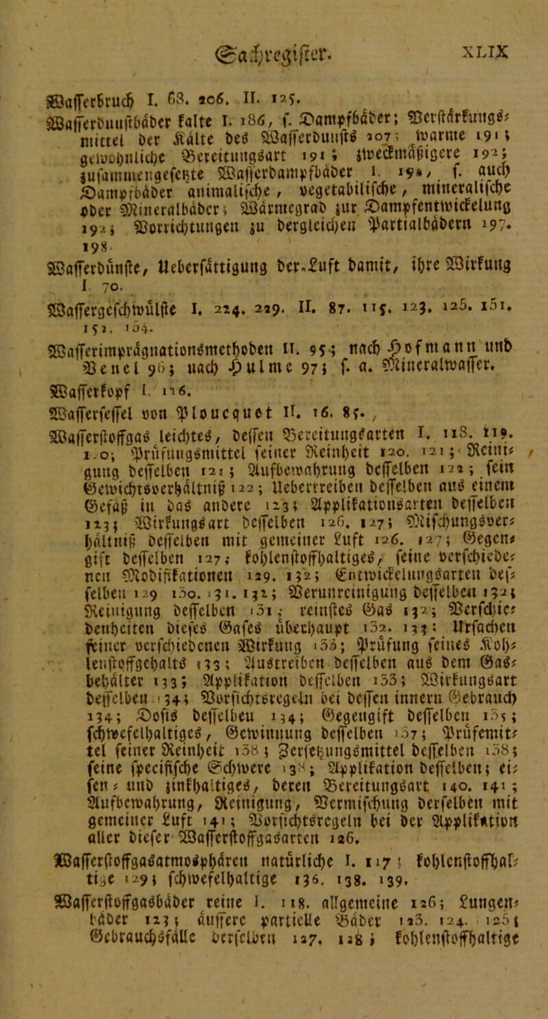 Söaffcrbrucb I. 68. 306. II. 125. Söafferbtuiftbdber falte I. 186, f. £>aniff6dber; ©erftdrfu'ugfc mittel ber Äalte beb SöafferbuttjW *°j; ctoarme »9»t gcwobiilic&e QScrettungöart i9*e» jtoedm'aftgere 192} lufammettgefefite SBöffcrbampfbdber 1 19*/ f. and) Äamafbüber animaltfcfye, »egetabiltfcbe, tntneraltfcbe «Der SOlineralbabcr* SSarmegrab jur. Sam^fenttvicfelunß 19.'. i S8orrid)tungeti ju begleichen üJartialbabern 197. 198. SSafferbünjte, Uebcrfdttiguttg ber.£uft batrnt, ifjte SOtvfutig 1 70. 5SBaffergefd)twülfie I. 214. 239. II. 87. tij. 123, 126. i5i. 151. 154. ®afferimprdgitationömetboben 11. 95 ; nach -£>0f nt atitt utib «Bettel 96} uad) £ ul tue 97$ f- a. ?3ttner«ltvaffcr. SBaffetfopf l. «i6. 5Bafferfeffel »ott ^loucquet II. 16. 8f. , SBflffnfioffgaö leicbteö, beffeu Q3ercttungfarten I. 118. 119. 1.o; iprüfungpmittcl feiner Steinzeit 120. 121; •«Rettin f guttg beffelben 121; SUifbenjflbtung beffelben n»; fein ©cnncbteüerbdlttuf »22; llebettretben beffelben aut> einem ©efäjj in bab anöete 123; 2lwlif«tioti$ßrten beffelbest jtj} «Jöirfungöart bcffelbett 12G. 1275 «ßiifcbungöper* bdltmjj bcffelbett mit gemeiner £uft 126. 127; ©egen« gift bcffelbett 127,- fol)lenfloffl)«lttge^, feine »erfdffebe; nett «Clobififationeu 129. 132; €ntn>icEeitutgöörteit beff felbeit 129 i5o. >3». 132; Sßerunrciuigung bcffelbett 132; «Reinigung beffelben »3i; reinffciS ©aP 132; «Berfdue; betibciren biefeef @<tfeb überbauet »32. »33: Urfadtctt feiner »erfdffebctten äöirfung »33; Prüfung feiltet .ftolj* lenjlpffgebaltö <33; Sluötreibett beffelben nub Dem ®aP* beljdlter 133» 2lpj>!ifation beffelben »33; Söivfungöart beffelben ‘34t Sßerfid)tPregclu bei bcffeit iutteru ©ebraud) 134; £>pftb beffelben 154; ©egeitgift bcffelbett i3?; fcbbeefetbaltigcP, ©emiumtng beffelben »37; ff'rüfemit? tel feiner Dieinbcii »58} ^ctfcHungbmittel beffelben »38; feine fpcciftfcbe ©ebnere »3^; Styplifatipn beffelben; ci; fett* ttttb jinfbaitigeb, bereit Bereitungsart »40. 14»; Slufbctvabrung, Reinigung-, «Bcrmiftfntttg berfelben mit gemeiner £uft »4»; Sierucbtbrcgeltt bei Der 2t}>plif*tion «Iler tiefer 23afferftoffgaöarten is6. KöaffertfeffgaPatntoPpbdrett natürliche 1. 1175 foblcnjtoff&afr tige 129} fcbmefelbaltige 136. »38. »39. SßaffcrlteffgaPbdber reute J. 118. allgemeine 126; £uttgetn bdber 123 t duffere partielle ^aber n3. »24. is51 ©cbraucbPfdlle berfelben 127, ubi Eoblenffoffbalttge