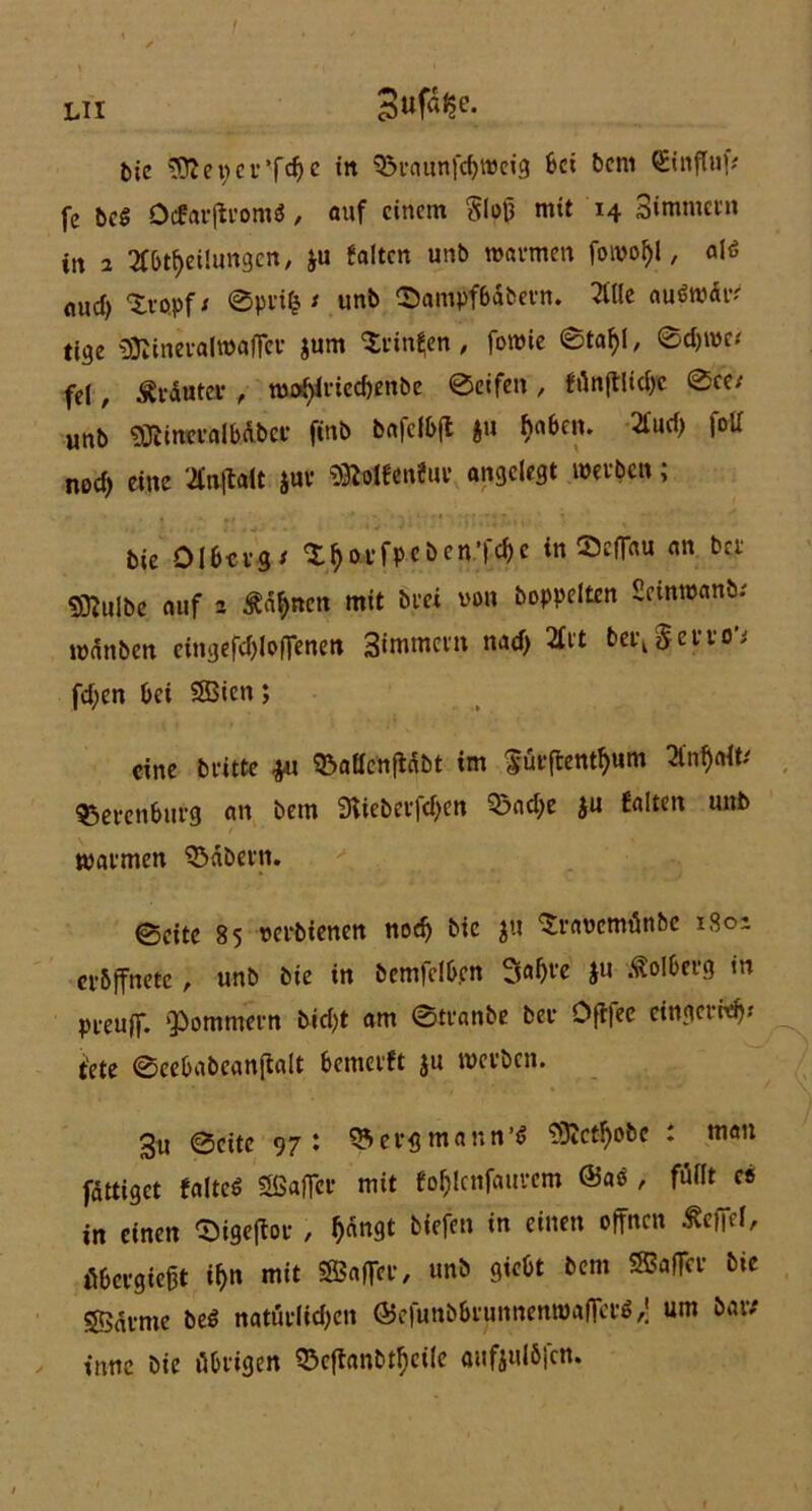 LH Die SDJeper’fchc trt 95raunfebroeig bei bem <5vnftuf# fc Del Ocfarftcom* , auf einem Sloß mit 14 3immctn itt 2 Abteilungen, £u falten unb warmen forool)l, alö aud) ‘S.ro.pf; 0pri| ; unb ©ampfbdbern. Alle auöwär ti9e «ffiineralwafffc jum Stinten, fomie 0taf)l, 0d)me< fei, trauter , n)oi)iricd)enbe 0eifcn , fünftlidje 0ee; «nb «ÖfineralbAber finb bafclbft ftu haben. Aud> fott nod> eine AnftaU $ur «SWfenfui* angelegt werben; bie Olbcrg; ^^orfpebcn’|c^c in ScfTau an ber «ffiulbe auf 2 Äderten mit brei von Doppelten Seinwank wdnben cingefd)lofTenen Simmein nad) 2£it ber^erro'; fd;en bet SBien; eine Dritte #1 33aöcnfidbt im 'iürfbentfyum Anffaft; $5ercnbitrg an bem 3tteberfd)en 3$ad;e ju falten unb warmen labern. 0eite 85 oerbienen nod) bie ju ‘Sraoemünbc 1801 crbffnetc, unb bie in bemfelb.cn Saßre ju Dolberg m preuff. ‘Pommern Dicht am 0tranbe ber Offfee cingerWj* tete ©eebabeanftalt bemerft $u werben. 3u 0cite 97: SVergmantt’* 59fc^obe : man fattiget falte« Sfiaflcr mit fofjlcnfaurem @aö , füllt c« in einen Sigeflor , ^dngt tiefen in einen offnen befiel, tibergießt i^n mit Saßcr, unb giebt bem Gaffer bie Sßdrme Des? natürlichen ©efunbbrunnenwafTer« ,\ um bar; ittne bie übrigen 33cffanbtf)cile aufjulbjcn.