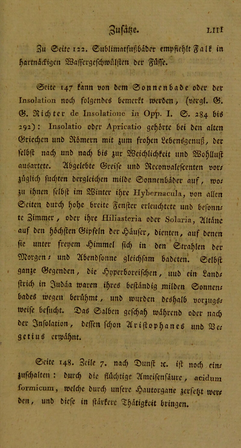 Liri 3«f%. Bu ©eite 122. ©ublimntfufbdber empfiehlt$ö1f in fiactndifigcn SBöffetgcfdjnn'ilflcn bet* @citc 147 fönn ton bcm ©onnenbnbe ober bet Insolation ttocf) folgenbeS bemceft metben, (tetgl. ©. 3iid)tet de Insolatione in Opp. I. ©. 284 bi$ 292): Insolatio obct Apricatio geljöete bei beit alten ©ricd;ett unb Slömetn mit $um ftoljen £eben$genu0, bet felbfl nad) unb nad> bi$ $ur 2Beid;lid;feit unb 2Bof)duft nuijöttete. Abgelebte (Steife unb Slecontölefcenten tot; jüglid) fud;ten betglet'djen milbc ©onnenbdbee auf, wo; ju ilptett felbfl int Sßüttet il)te Hybemacula, ton öden ©eiten burd) f)of>e bteite Senflce etfeud;tcte unb befonn; te Bintmet , Obet if)te Hiliasteria obct Solaria, 2fltdnc öuf bcn f)6d>fren ©ipfeln bet Raufet, bienten, auf bcnen fie untet ftepem Fimmel ftcf> in ben ©ttöf)len bet SQiotgen; unb 2f6enbfonne gleid)fant babeten. ©elbjt ' ganje ©egenben, bie «fppperboteifdKn, uub ein Saitb; fttid) in 3ubda waten ifyvct beftdnbig rnilben ©onnen; böbeö wegen benimmt, unb wutben be^alb »orjugö; Weife bcfudjt. ©alben gcfcfjöfj wdfjtcnb obet nach bet Snfolötion, beflen fd;on 2(ciftopf)ane$ unb 23c; getiuS eetpdfjnt. ©eite 148. Seife 7. n öd) ©un(t tc. ijl noch et nt $ufd)ölten : butcb bie fii^tige 2fmeifcnfdute, acidum formicum, weld)e butd; unfete Jpautoegcine äeifefct wetv bcn, unb biefe in (Idtfete $f)dtigfett btingen.