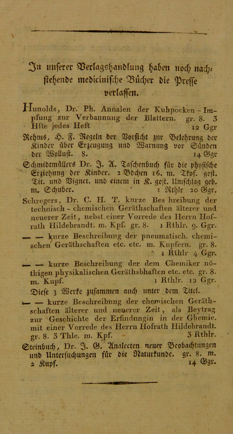 3« imferer SSerlagcfjanMung (jö6en nodf; mfy f?e^en£>e mebicimfdfye 3?ud)er £>te greife fcerlaffeit. Hunolds, Dr. Ph. Annalen der Knhpocken - Im- pfung zur Verbannung der Blattern, gr. 8. 3 Hl’te jedes Heft 12 Ggr Slcljmö, .£>. %. Siegeln bet- 23otftd)t $uc 95eleljrung Dev Ä'inbcr über Beugung unb SSBainung »or ©tlnben bei’ S8Soüu(t. 8. 14 @gi* (Sdjnubtmüllei’S Dr. 3. 21. tafdjenbud) für bic p^pftfcfjc (£r$tefyung bei’ $inber. 2 Q5bd)en x6. m. 'Xfpf. ge|f. ‘iit. unb 33tgnct. unb einem in gejf. Itmfdjlag geb. m. ©djubet. ' 1 3itl;lr 20 ®gr. Scliregers, Dr. C. II. T. kurze Bes hueibung der technisch - chemischen Gerätlischäften älterer und neuerer Zeit, nebst.einer Vorrede des Herrn Ilof- rath Hildebrandt, m. Kpf. gr. 8. 1 Rthlr. 9. Ggr. __ — l^urze Beschreibung der pneumatisch, chemi- schen Geräthschaften etc. etc. m. Kupfern, gr. 8. ' 1 Rthlr 4 Ggr. — kurze Beschreibung der dem Chemiker nö- thigen physikalischen Gerälhsbhaften etc. etc. gr. 8. m. Kupf. 1 Rthlr. 12 Ggr. 2)iefe 3 SBerfe jnfammen and; untet- bem $itcl. i_ — kurze Beschreibung der chemischen Geräth- schaften älterer und neuerer Zeit, als Beytrag zur Geschichte der Erfindungin in der Gliemie. mit einer Vorrede des Herrn Hofrath Hildebrandt, gr. 8. 3 Tlile. m. Kpf. - 3 Rthlr. ©teinbud», Dr. % &. 3lnalecten neun- ^cobadptingm unb Unterfudjungen för bie ätoturfunbe. gr. 8. m. 2 $upf. x4 ®3t'.