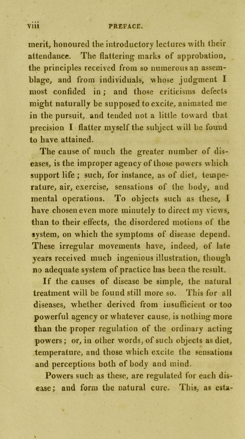 merit, honoured the introductory lectures with their attendance. The flattering marks of approbation, the principles received from so numerous an assem- blage, and from individuals, whose judgment I most confided in; and those criticisms defects might naturally be supposed to excite, animated me in the pursuit, and tended not a little toward that precision I flatter myself the subject w ill be found to have attained. The cause of much the greater number of dis- eases, is the improper agency of those powers which support life ; such, for instance, as of diet, tempe- rature, air, exercise, sensations of the body, and mental operations. To objects such as these, I have chosen even more minutely to direct my views, than to their effects, the disordered motions of the system, on which the symptoms of disease depend. These irregular movements have, indeed, of late years received much ingenious illustration, though no adequate system of practice has been the result. If the causes of disease be simple, the natural treatment will be found still more so. This for all diseases, whether derived from insufficient or too powerful agency or whatever cause, is nothing more than the proper regulation of the ordinary acting powers; or, in other words, of such objects as diet, temperature, and those which excite the sensations and perceptions both of body and mind. Powers such as these, are regulated for each dis- ease; and form the natural cure. This, as csta-