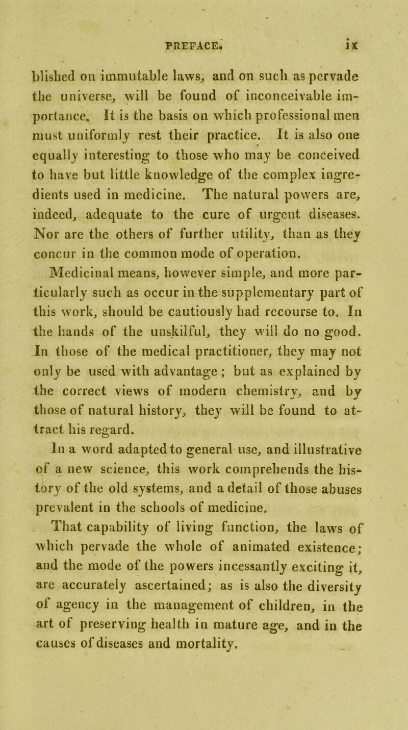 blisbed on immutable laws^ and on such as pervade the universe^ will be found of inconceivable im- portance, It is the basis on which professional men must uniformlj rest their practice. It is also one equally interesting to those who may be conceived to have but little knowledge of the complex ingre- dients used in medicine. The natural powers are, indeed, adequate to the cure of urgent diseases. Nor are the others of further utility, than as they concur in the common mode of operation. Medicinal means, however simple, and more par- ticularly such as occur in the supplementary part of this work, should be cautiously had recourse to. In the hands of the unskilful, they will do no good. In those of the medical practitioner, they may not only be used with advantage ; but as explained by the correct views of modern chemistry, and by those of natural history, they will be found to at- tract his regard. In a word adapted to general use, and illustrative of a new science, this work comprehends the his- tory of the old systems, and a detail of those abuses prevalent in the schools of medicine. That capability of living function, the law's of which pervade the whole of animated existence; and the mode of the powers incessantly exciting it, are accurately ascertained; as is also the diversity of agency in the management of children, in the art of preserving health in mature age, and in the causes of diseases and mortality.