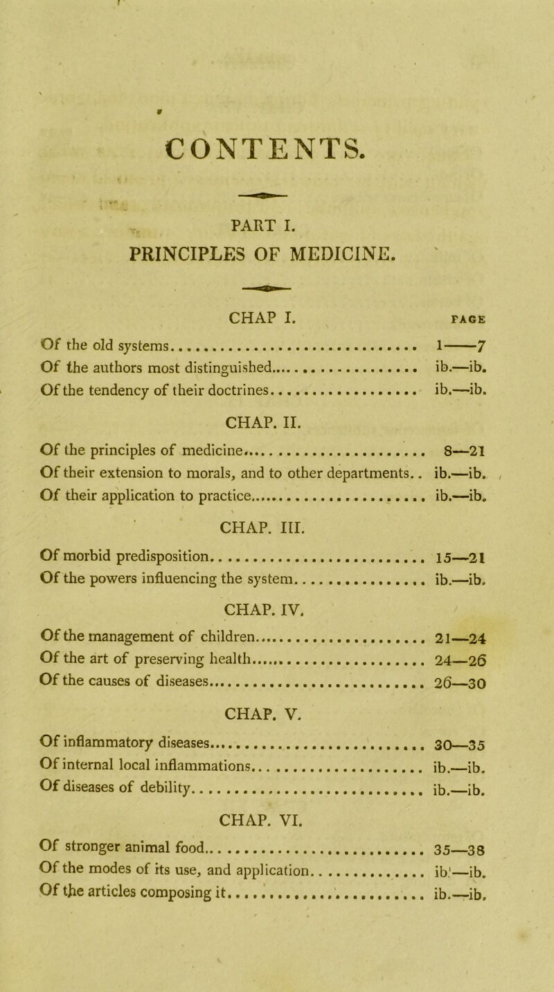 CONTENTS PART I. PRINCIPLES OF MEDICINE. CHAP I. FACE Of the old systems. 1 7 Of the authors most distinguished ib.—ib. Of the tendency of their doctrines ib.—ib. CHAP. II. Of the principles of medicine. 8—21 Of their extension to morals, and to other departments.. ib.—ib. , Of their application to practice ib.—ib. CHAP. III. Of morbid predisposition 15—21 Of the powers influencing the system ib.—ib. CHAP. IV. Of the management of children 21—24 Of the art of preserving health 24—26 Of the causes of diseases 20—30 CHAP. V. Of inflammatory diseases 30—35 Of internal local inflammations ib. ib. Of diseases of debility ib, ib. CHAP. VI. Of stronger animal food 35—33 Of the modes of its use, and application ib,'—ib. Of the articles composing it ib.—ib.