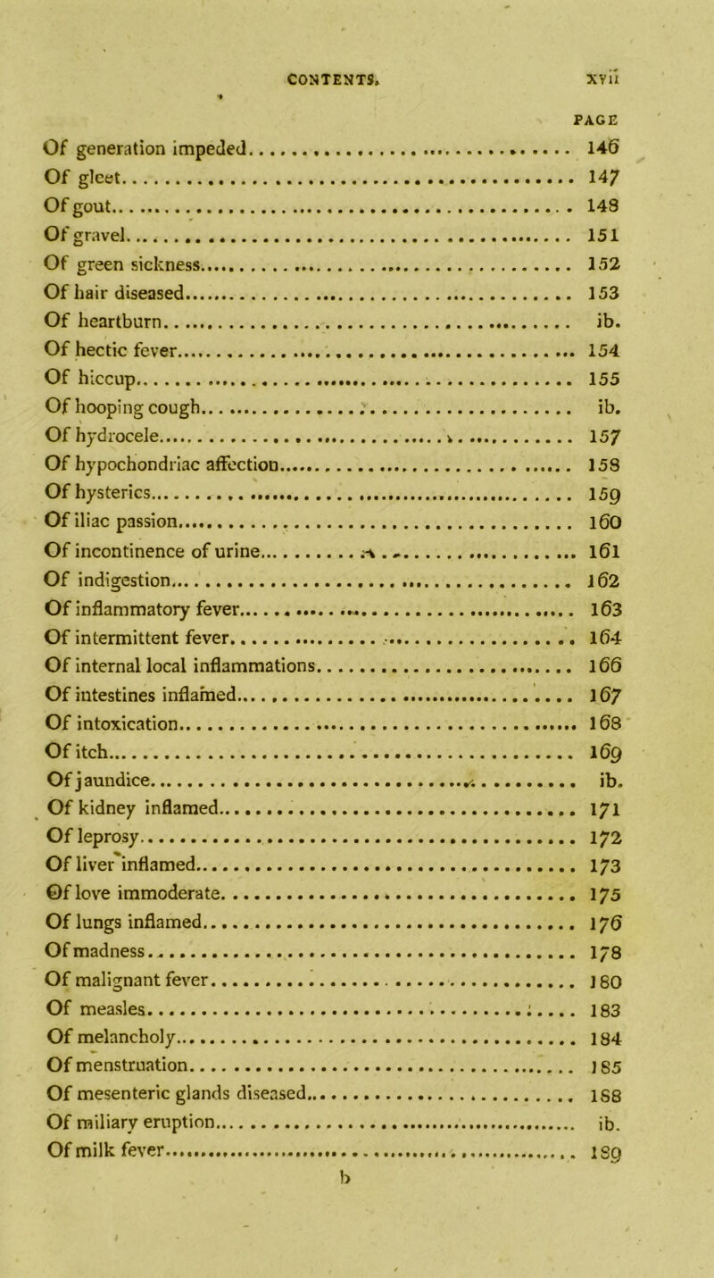 PAGE Of generation impeded 146 Of gleet 147 Of gout 148 Of gravel 151 Of green sickness 152 Of hair diseased 153 Of heartburn ib. Of hectic fever... 154 Of hiccup 155 Of hooping cough ib. Of hydrocele 15/ Of hypochondriac affection 158 Of hysterics 159 Of iliac passion. 16O Of incontinence of urine I6I Of indigestion 162 Of inflammatory fever l63 Of intermittent fever 164 Of internal local inflammations 166 Of intestines inflamed I67 Of intoxication 168 Of itch 169 Of j aundice ib. Of kidney inflamed 171 Of leprosy 172 Of liver'inflamed 173 ©f love immoderate 175 Of lungs inflamed \yQ Of madness.. I78 Of malignant fever j 80 Of measles ;.... 183 Of melancholy 184 Of menstruation J85 Of mesenteric glands diseased 188 Of miliary eruption ib. Of milk fever 189 b