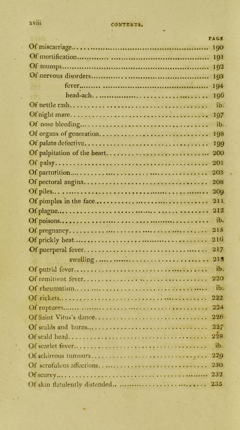 PAGE Of miscarriage 19O Of mortification 19I Of mumps 192 Of nervous disorders ig3 fever 1Q4 head-ach 196 Of nettle rash ib. Of night mare 197 Of nose bleeding ib.. Of organs of generation I98 Of palate defective 199 Of palpitation of the heart 200 Of palsy 201 Of parturition 203 Of pectoral angina 208 Of piles 2O9 Of pimples in the face 211 Of plague 212 Of poisons ib. Of pregnancy 215 Of prickly heat 2l6 Of puerperal fever 217 swelling .'. 218 Of putrid fever ib. Of remitient fever 220 Of rheumatism ib. Of rickets 222 Of ruptures 224 Of Saint Vitus’s dance 220 Of scalds and burns 22/ Of scald head 228 Of scarlet fever ib. Of schirrous tumours • • • 229 Of scrofulous affections 230 Of scurvy 232 Of skin flatulently distended 235