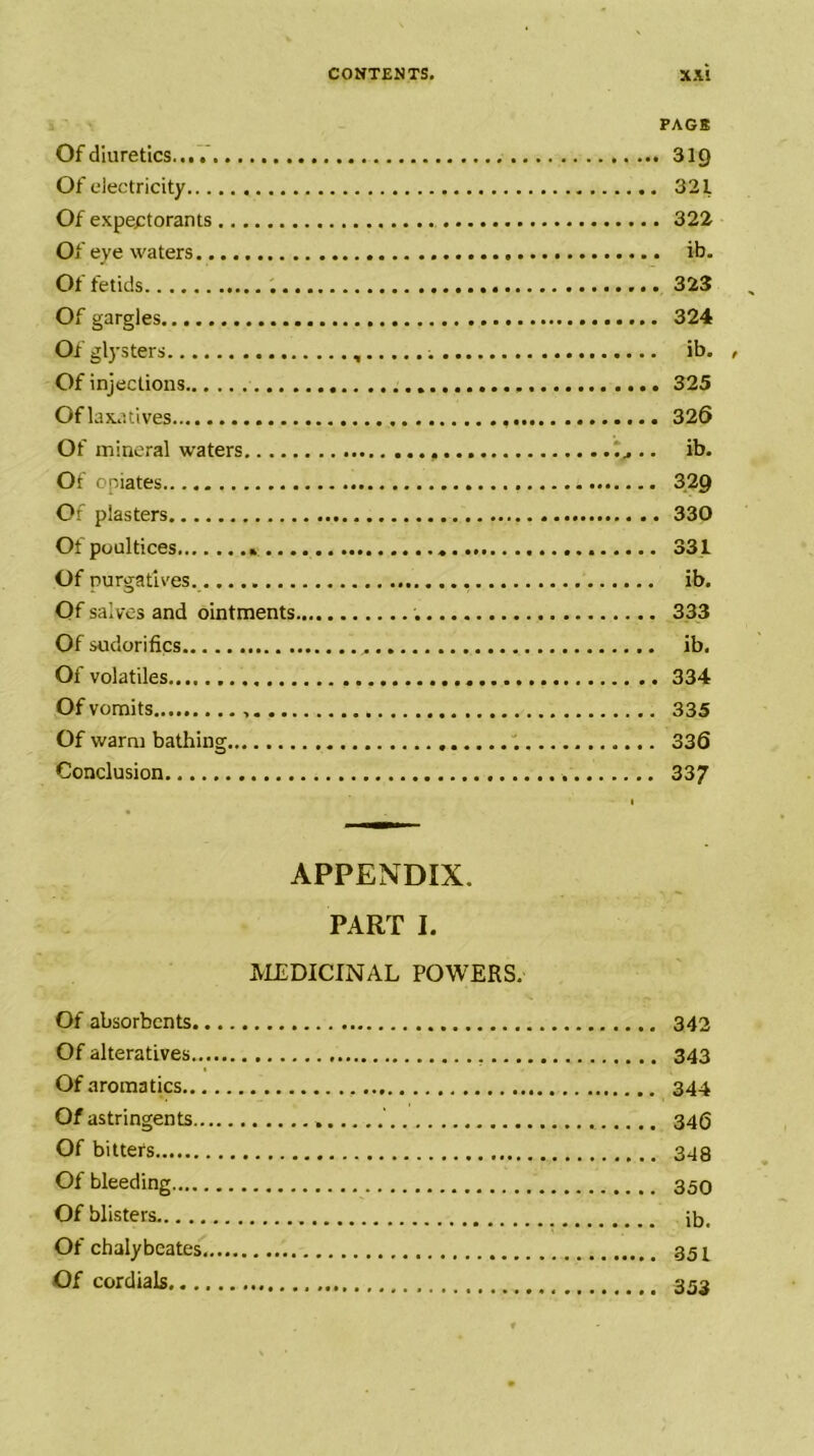 PAGE Of diuretics... 319 Of electricity 321 Of expectorants 322 Of eye waters ib. Of fetids 323 Of gargles 324 Of glysters ib. , Of injections 325 Of laxatives 326 Of mineral waters .. ib. Of opiates 329 Of plasters 330 Of poultices * 331 Of Durgatlves. ib. Of salves and ointments 333 Of sudorifics ib. Of volatiles 334 Of vomits 335 Of warm bathing 336 Conclusion 33/ I « APPENDIX. PART I. MEDICINAL POWERS. Of absorbents 342 Of alteratives 343 Of aroma tics 344 Of astringents ' 346 Of bitters 348 Of bleeding 35O Of blisters ib. Of chalybeates 351 Of cordials 353