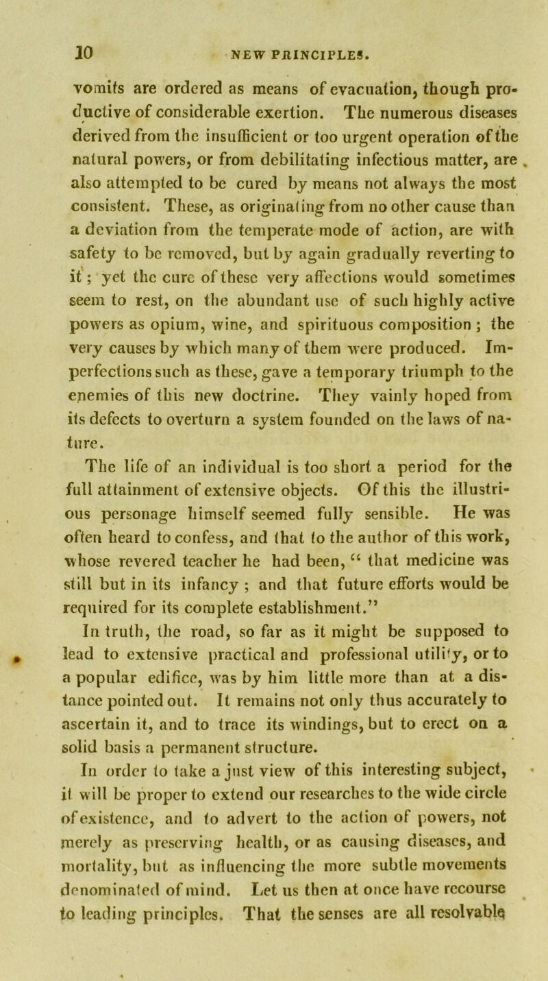 vomifs are ordered as means of evacuation, though pro- ductive of considerable exertion. The numerous diseases derived from the insulBcient or too urgent operation of the natural powers, or from debilitating infectious matter, are also attempted to be cured by means not always the most consistent. These, as originating from no other cause than a deviation from the temperate mode of action, are with safety to be removed, but by again gradually reverting to it'; yet the cure of these very afiections would sometimes seem to rest, on the abundant use of such highly active powers as opium, wine, and spirituous composition ; the very causes by which many of them were produced. Im- perfections such as these, gave a temporary triumph to the enemies of this new doctrine. They vainly hoped from its defects to overturn a system founded on the laws of na- ture. The life of an individual is too short a period for the full attainment of extensive objects. Of this the illustri- ous personage himself seemed fully sensible. He was often heard to confess, and that to the author of this work, whose revered teacher he had been, “ that medicine was still but in its infancy ; and that future efforts would be required for its complete establishment.” In truth, the road, so far as it might be supposed to lead to extensive practical and professional utility, or to a popular edifice, was by him little more than at a dis- tance pointed out. It remains not only thus accurately to ascertain it, and to trace its windings, but to erect on a solid basis a permanent structure. In order to take a just view of this interesting subject, it w ill be proper to extend our researches to the wide circle of existence, and to advert to the action of powers, not merely as preserving health, or as causing diseases, and mortality, but as influencing the more subtle movements denominated of mind. Let us then at once have recourse to leading principles. That the senses are all resolvable