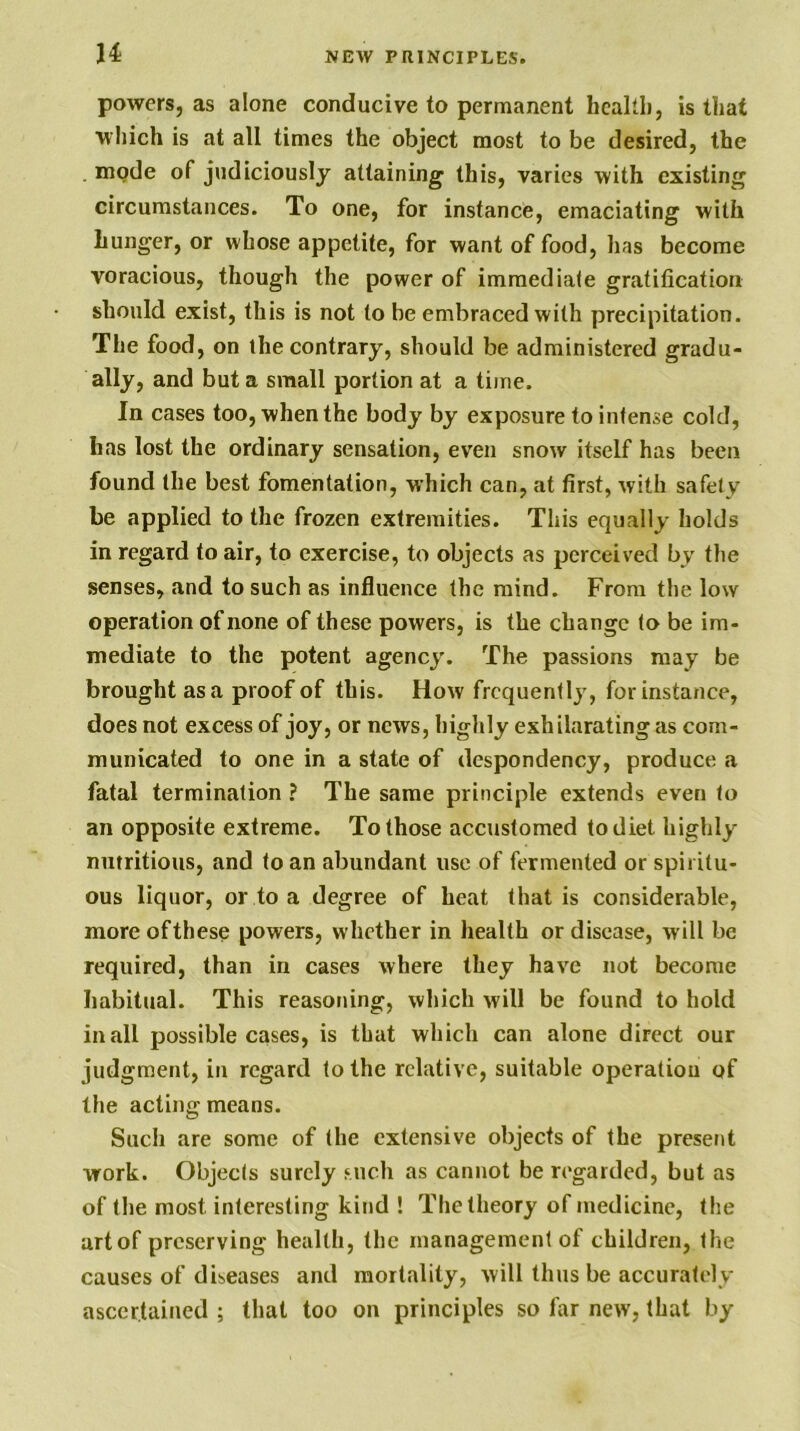 H powers, as alone conducive to permanent hcaltli, is that which is at all times the object most to be desired, the . mode of judiciously attaining this, varies with existing circumstances. To one, for instance, emaciating with hunger, or whose appetite, for want of food, has become voracious, though the power of immediate gratification should exist, this is not to be embraced with precipitation. The food, on the contrary, should be administered gradu- ally, and but a small portion at a time. In cases too, when the body by exposure to intense cold, has lost the ordinary sensation, even snow itself has been found the best fomentation, which can, at first, with safety be applied to the frozen extremities. This equally holds in regard to air, to exercise, to objects as perceived by the senses, and to such as influence the mind. From the low operation of none of these powers, is the change to be im- mediate to the potent agency. The passions may be brought as a proof of this. How frequently, for instance, does not excess of joy, or news, highly exhilarating as com- municated to one in a state of despondency, produce a fatal termination ? The same principle extends even to an opposite extreme. To those accustomed to diet highly nutritious, and to an abundant use of fermented or spiritu- ous liquor, or to a degree of heat that is considerable, more of these powers, whether in health or disease, will be required, than in cases where they have not become habitual. This reasoning, which will be found to hold in all possible cases, is that which can alone direct our judgment, in regard to the relative, suitable operation of the acting means. Such are some of the extensive objects of the present work. Objects surely such as cannot be regarded, but as of the most interesting kind ! The theory of medicine, the art of preserving health, the management of children, the causes of diseases and mortality, will thus be accurately ascertained ; that too on principles so far new, that by