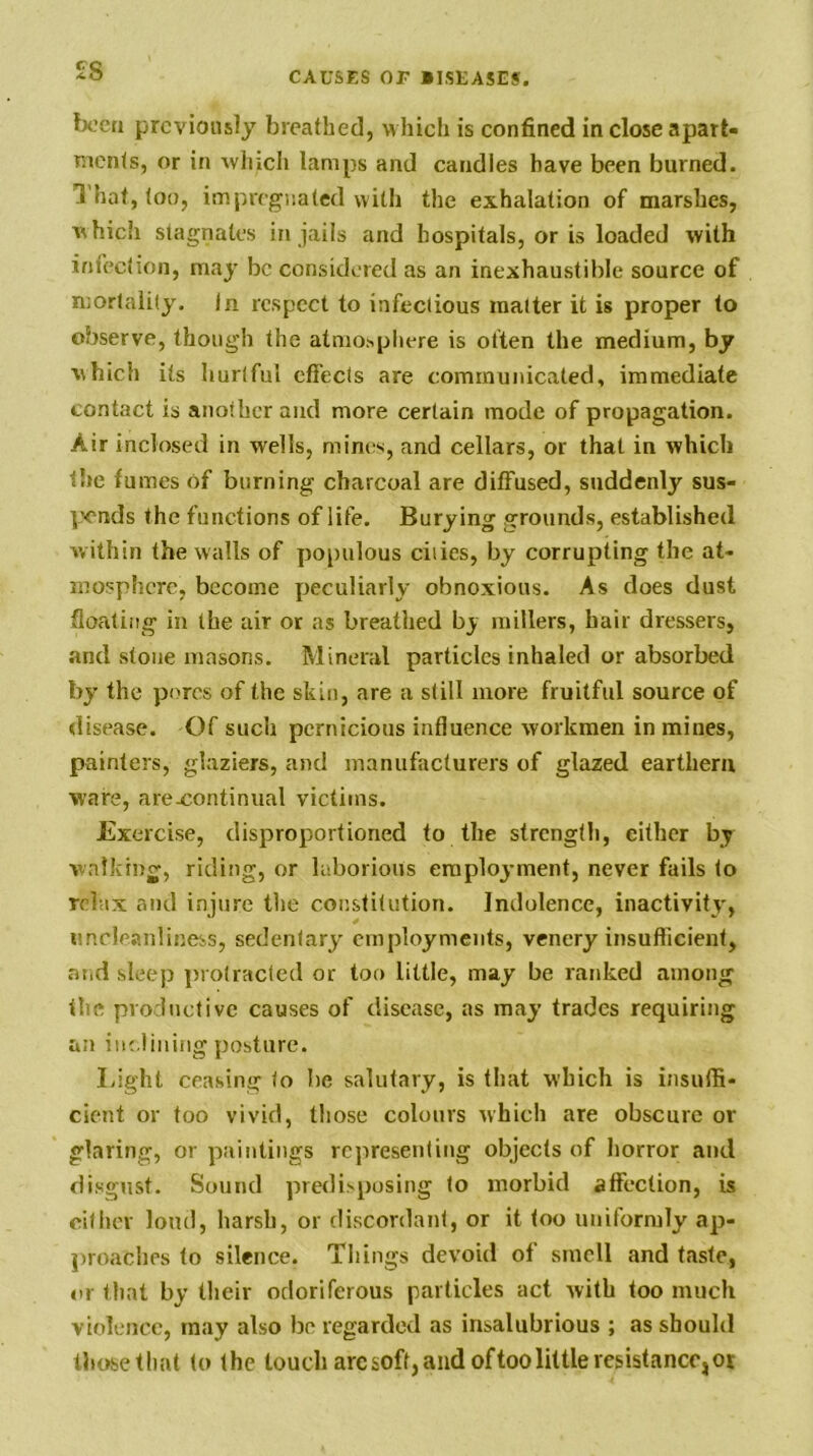 £8 been previously breathed, m hieli is confined in close apart- ments, or in \vliicli lamps and candles have been burned. That, loo, impregnated with the exhalation of marshes, vhich stagnates in jails and hospitals, or is loaded with infection, may be considered as an inexhaustible source of mortality. In respect to infectious matter it is proper to observe, though the atmosphere is often the medium, by which its hurtful effects are communicated, immediate contact is another and more certain mode of propagation. Air inclosed in wells, mines, and cellars, or that in which the fumes of burning charcoal are diffused, suddenly sus- pends the functions of life. Burying grounds, established within the walls of populous cities, by corrupting the at- mosphere, become peculiarly obnoxious. As does dust floating in the air or as breathed b_y millers, hair dressers, and stone masons. Mineral particles inhaled or absorbed by the pores of the skin, are a still more fruitful source of disease. Of such pernicious influence workmen in mines, painters, glaziers, and manufacturers of glazed earthem ware, are-continiial victims. Exercise, disproportioned to the strength, either by walking, riding, or laborioiis eraploj-ment, never fails to relax and injure the constitution. Indolence, inactivity, imcleanliness, sedentary employments, venery insufficient, aiid sleep protracted or too little, may be ranked among the productive causes of disease, as may trades requiring an inclining posture. I>ight ceasing to be salutary, is that wbich is insuffi- cient or too vivid, those colours Avhich are obscure or glaring, or paintings representing objects of horror and disgust. Sound predisposing to morbid affection, is citlicr loud, harsh, or discordant, or it too uniformly ap- proaches to silence. Things devoid of smell and taste, or that by their odoriferous particles act with too much violence, may also be regarded as insalubrious ; as should tlKKsethat to the touch arc soft, and of too little resistance, ot