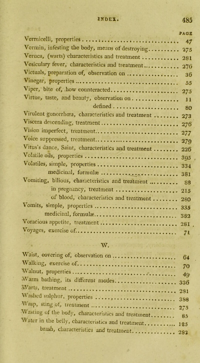 J»AGE Vermicelli, properties * 47 Vermin, infesting the body, meai^s of destroying 2/5 Veruca, (warts) characteristics and treatment 281 Vesicular}'^ fever, characteristics and treatment 276 Victuals, preparation of, observation on 35 Vinegar, properties 55 Viper, bite of, how counteracted 275 Virtue, taste, and beauty, observation on j 1 defined 50 Virulent gonorrhoea, characteristics and treatment 273 Viscera descending, treatment 2/6 Vision imperfect, treatment 2/7 Voice suppressed, treatment 27p Vitus’s dance. Saint, characteristics and treatment 226 Volatile oils, properties 3^ Volatiles, siinjrle, properties 334 medicinal, formulae... 381 Vomiting, bilious, characteristics and treatment S8 in pregnancy, treatment 215 of blood, characteristics and treatment 280 V^omits, simple, properties 335 medicinal, formulae 332 Voracious appetite, treatment 281 Voyages, exercise of. W. Waist, covering of, observation on g4 Walking, exercise of. Walnut, properties..., 4^ Warm bathing, its different modes 33Q ■Warts, treatment 231 ashed sulphur, properties 3^0 Wasp, sting of, treatment 2-5 Wasting of the body, characteristics and treatment 55 Water in the belly, characteristics and treatment 125 brash, characteristics and treatment oqo