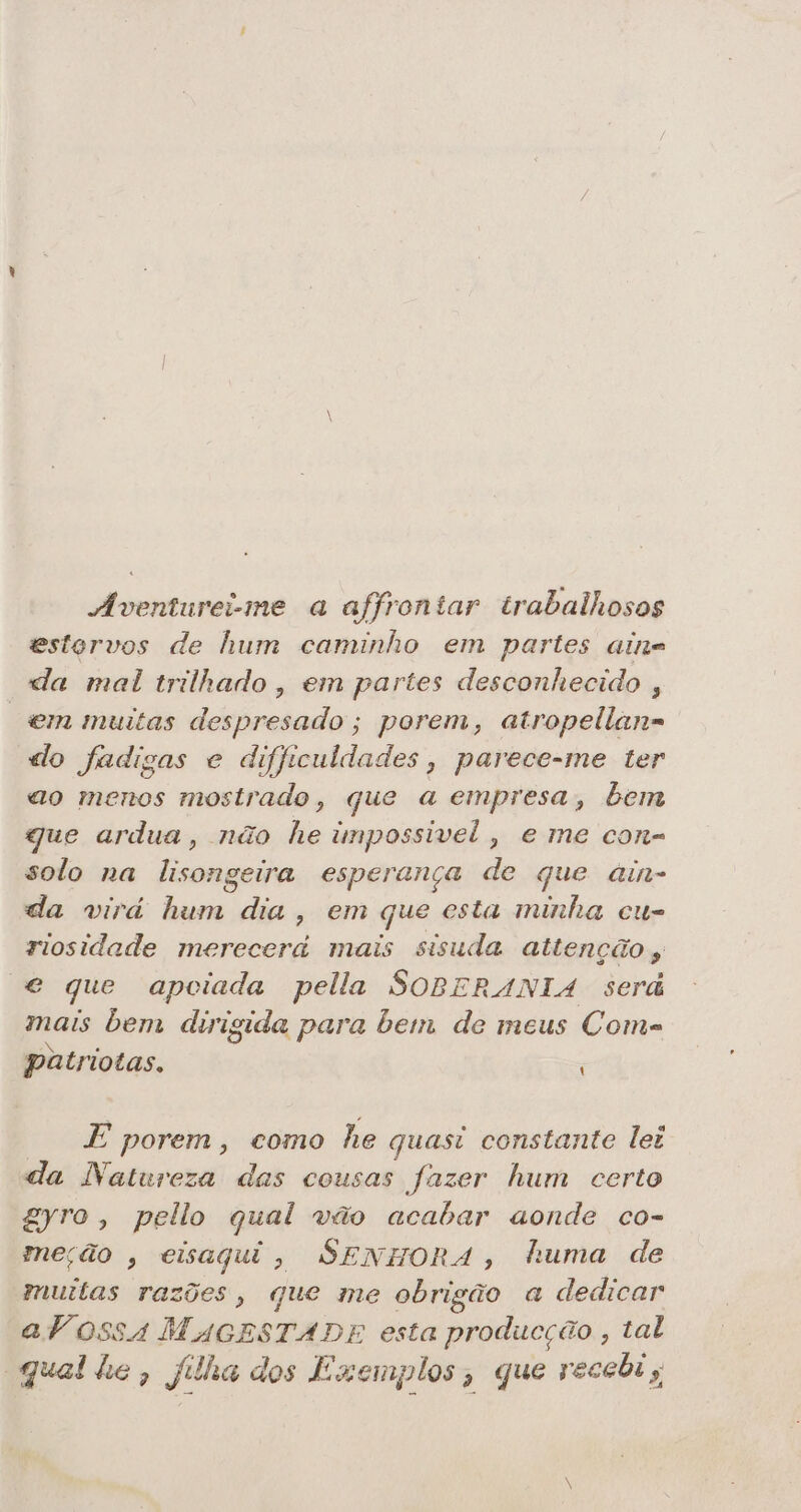 Áventureime a affrontar trabalhosos estorvos de hum caminho em partes aine da mal trilhado, em partes desconhecido , “em muitas despresado; porem, atropellana do fadigas e difficuldades, parece-me ter ao menos mostrado, que a empresa, bem gue ardua, não he impossivel, eme con- solo na lisongeira esperança de que ain- da virá hum dia, em que esta minha cu- riosidade merecerá mais sisuda attenção e que apoiada pella SOBERANIA será mais bem dirigida para bem de meus Coms patriotas. E porem, como he quasi constante lei da Natureza das cousas fazer hum certo gyro, peilo qual vão acabar aonde co- meção , eisaqui, SENHORA, huma de muitas razões, que me obrigão a dedicar aVossa MAGESTADE esta producção , tal qual he, filha dos Exemplos; que recebi,