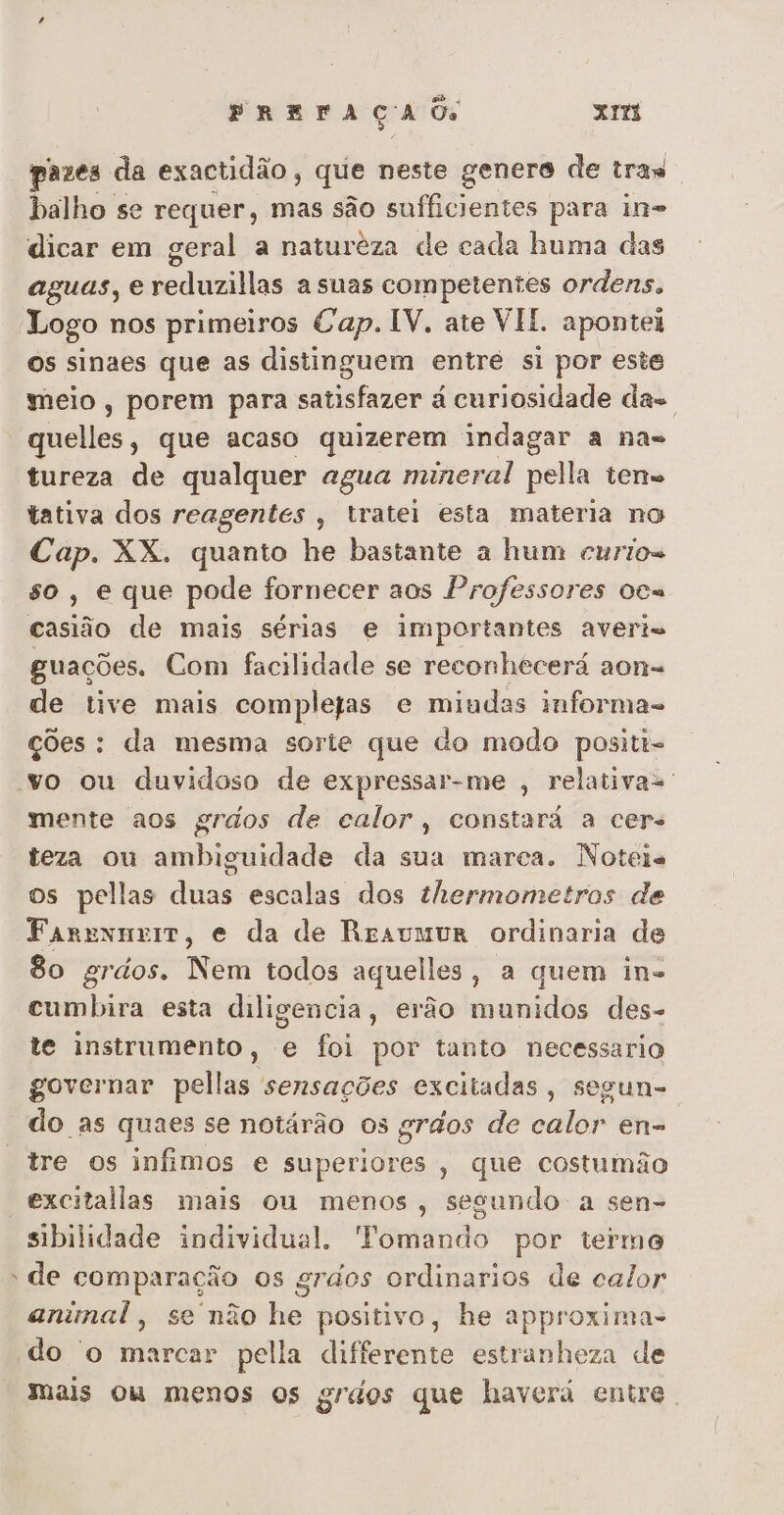 pazes da exactidão, que neste genero de tras balho se requer, mas são sufficientes para in= dicar em geral a natureza de cada huma das aguas, e reduzillas a suas competentes ordens, Logo nos primeiros Cap. IV, ate VIE. apontei Os sinaes que as distinguem entré si por este meio, porem para satisfazer à curiosidade das quelles, que acaso quizerem indagar a na= tureza de qualquer agua mineral pella teno tativa dos reagentes , tratei esta materia no Cap. XX. quanto he bastante a hum curios so, e que pode fornecer aos Professores oca casião de mais sérias e importantes averis guações. Com facilidade se reconhecerá aon= de tive mais completas e miudas informa- ções: da mesma sorte que do modo positi= vo ou duvidoso de expressar-me , relativa=. mente aos grdos de calor, constará a cers teza ou ambiguidade da sua marca. Noteis os pellas duas escalas dos thermometros de Farexmerr, e da de Resvmur ordinaria de 8o grios, Nem todos aquelles, a quem ine cumbira esta diligencia, erão munidos des- te instrumento, e foi por tanto necessario governar pellas sensações excitadas, segun-. do as quaes se notárão os grãos de calor en- tre os infimos e superiores, que costumão “excitallas mais ou menos, segundo a sen- sibilidade individual, Tomando por termo - de comparação os grdos ordinarios de calor animal, se não he positivo, he approxima- do 'o marcar pella differente estranheza de mais ou menos os grdos que haverá entre