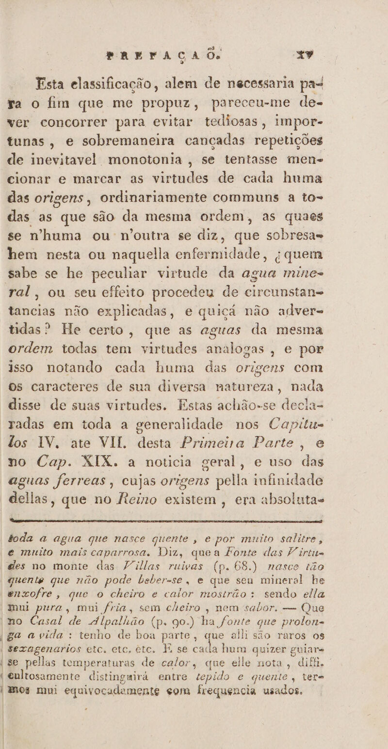 Esta elassificação, alem de necessaria pa- ga o fim que me propuz, pareceu-me de- ver concorrer para evitar tediosas, impor- tunas, e sobremaneira cancadas repetições de inevitavel monotonia , se tentasse men- cionar e marcar as virtudes de cada huma das origens, ordinariamente communs a to- das as que são da mesma ordem, as quaes se nhuma ou n'outra se diz, que sobresa=s hem nesta ou naquella enfermidade, q quem sabe se he peculiar virtude da agua mine- ral, ou seu effeito procedeu de circunstan= tancias não explicadas, e quiçá não adver- tidas? He certo, que as aguas da mesma ordem todas tem virtudes analogas , e por isso notando cada huma das origens com os caracteres de sua diversa natureza, nada disse de suas virtudes. Estas achão-se decia- radas em toda a generalidade nos Capitu- los IV. ate VII. desta Primeira Parte, e no Cap. XIX. a noticia geral, e uso das aguas ferreas, cujas origens pella infinidade dellas, que no ficino existem , era absolutas toda a agua que nasce quente , e por muito salitre , e muito mais caparrosa, Diz, quea Fonte das Virtu- des no monte das Villas ruivas (p. 68.) nasce tão quente que não pode bsber-se, e que seu mineral he encofre , que o cheiro e calor mostrão : sendo ella mui pura, mui fria, sem cheiro , nem sabor, — Que ;no Casal de Alpalhão (p. 90.) ha fonte que prolon- ga avida: tenho de boa parte, que alli são raros os | Sexagenarios etc, etc, etc. F se o hum quizer guiare | se pellas temperaturas de calor, que elle nota, diff. | 1: Gultosamente distinguira entre tepido e quente, ter= | mos mui equivocadamente gom frequencia usados. .