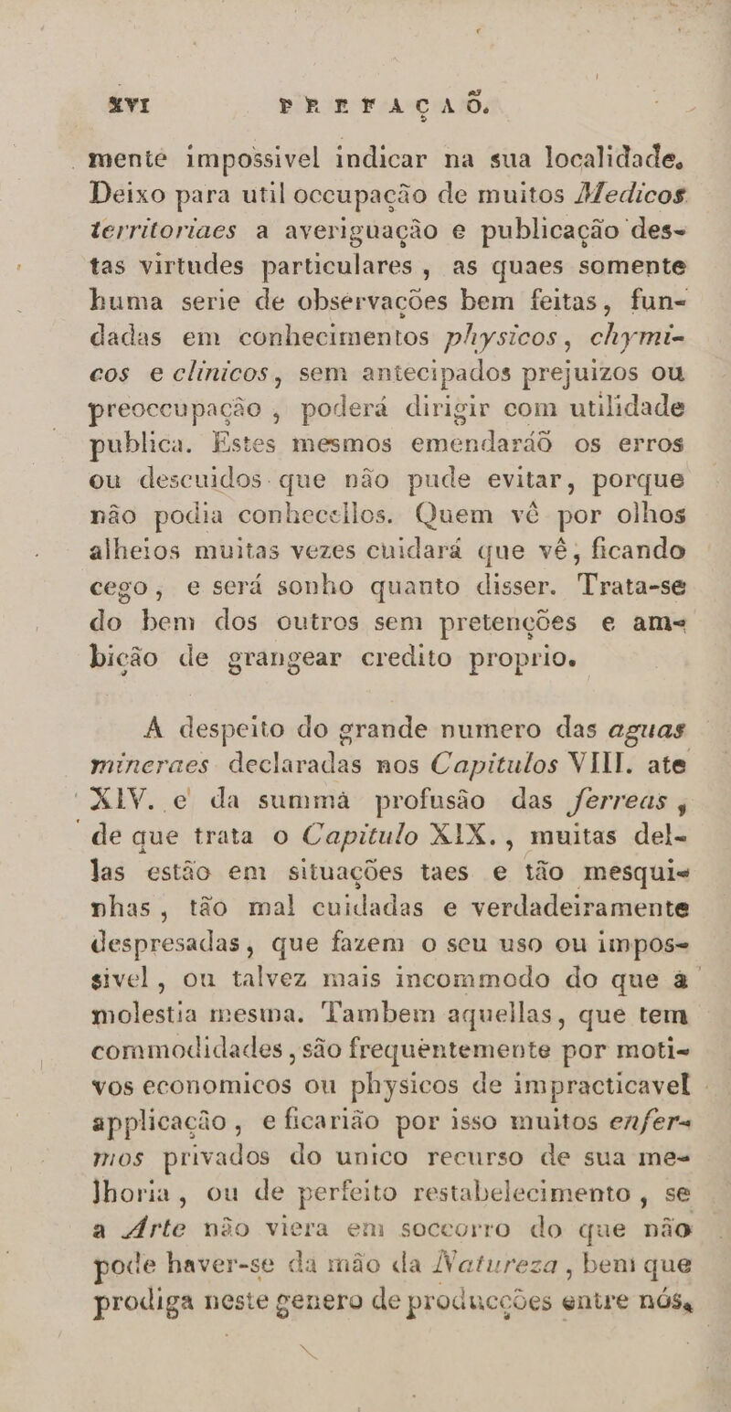 “mente impossivel indicar na sua localidade. Deixo para util oceupação de muitos Medicos territoriacs a averiguação e publicação des- tas virtudes dida ; aS quaes somente huma serie de observações bem feitas, fun= dadas em conhecimentos physicos, chymi- cos eclinicos, sem antecipados prejuizos ou preoccupação , poderá dirigir com utilidade publica. Estes mesmos inda rd os erros ou descuidos que não pude evitar, porque não podia conhecsilos. Quem vê por olhos alheios muitas vezes cuidará que vê, ficando cego, e será sonho quanto disser. Trata-se do bem dos outros sem pretenções e ams bição de grangear credito proprio. A despeito do grande numero das aguas mincraes declaradas nos Capitulos VIII. ate “XIV. e da summa profusão das ferreas ; “de que trata o Capitulo XIX., muitas del- las estão em situações taes e tão mesqui- phas, tão mal cuidadas e verdadeiramente despresadas, que fazem o seu uso ou impos= sivel, ou talvez mais incommodo do que à. molestia mesma. Tambem aquellas, que tem coramodidades , são frequentemente por moti- vos economicos ou physicos de impracticavel . applicação, e ficarião por isso muitos enfer= mos privados do unico recurso de sua me- Jhoria, ou de perfeito restabelecimento , se a Árte não viera em soceorro do que não pode haver-se da mão da Natureza, bens que prosigane neste genero de producções « entre NÓSa 2%