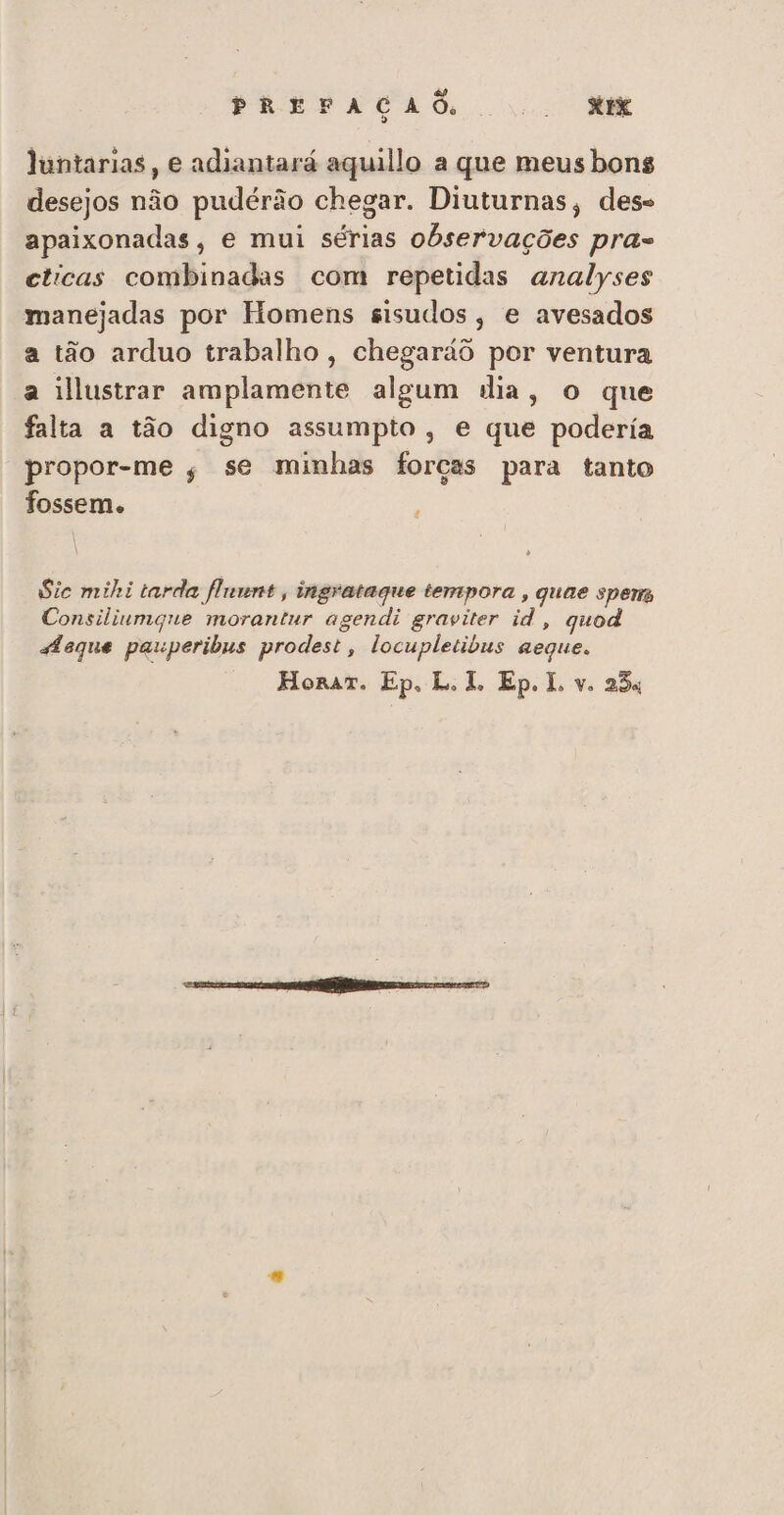 PREFAÇAÕ NH Juntarias, e adiantará aquillo a que meus bons desejos não pudérão chegar. Diuturnas, des apaixonadas, e mui sérias observações pra- cticas combinadas com repetidas analyses manejadas por Homens sisudos, e avesados a tão arduo trabalho , chegaráô por ventura a illustrar amplamente algum dia, o que falta a tão digno assumpto, e que podería propor-me , se minhas forças para tanto fossem. | | Sic mihi tarda fluunt , ingratague tempora , quae sperm Consilivmgne morantur agendi graviter id, quod afeque pauperibus prodest, locupletibus aeque.