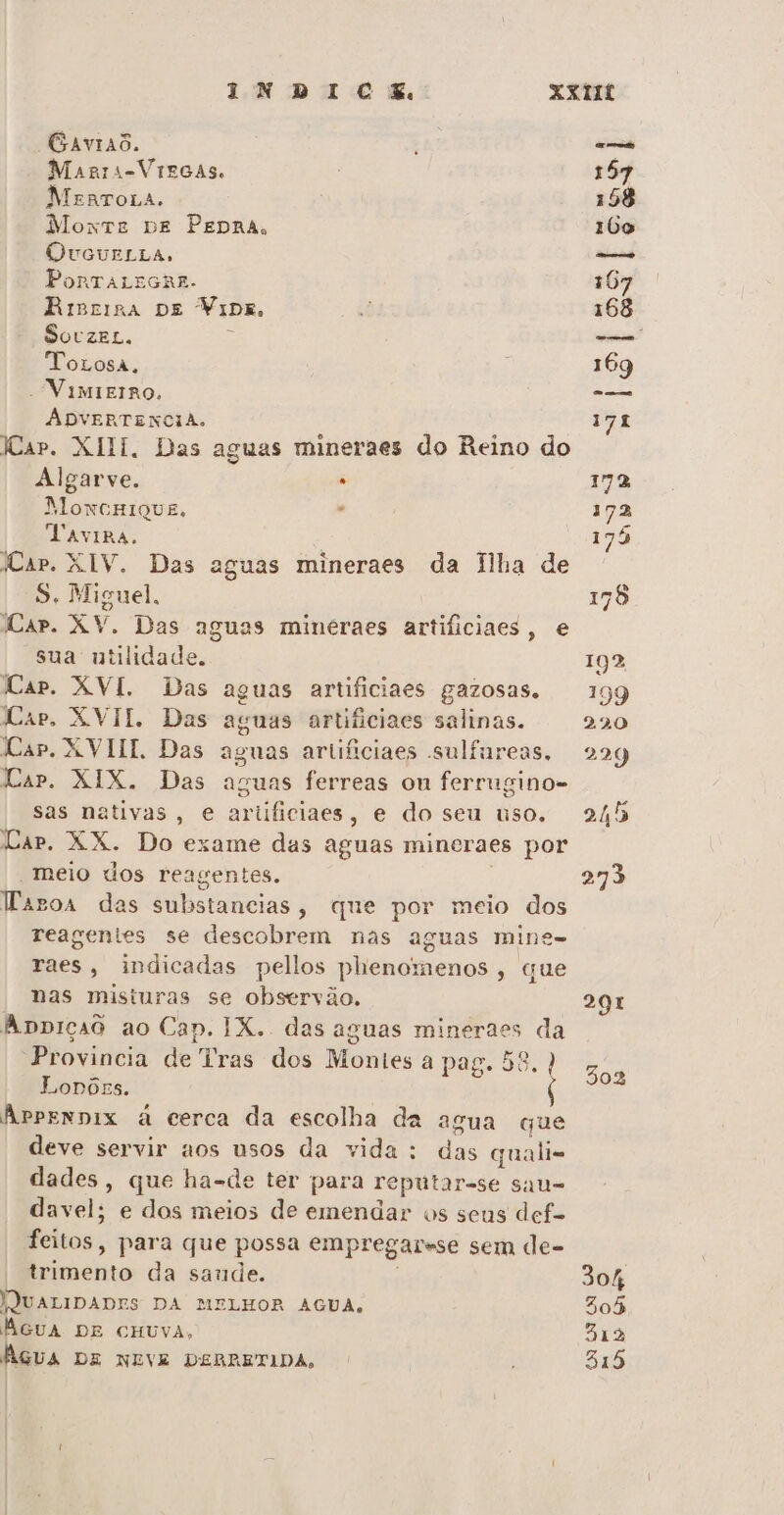 Gaviaõ. Magrs-Vrgcas. MenTOLA. Moxtre DE PEDRA, QOvVouELLA, PonrTALEGRE- RiBrisa DE Naa. SovzeL. ToLosa, - VimirIrOo. AÁDVERTENCIA. Kar. XIII. Das aguas mineraes do Reino do Algarve. . MonxcHIQUE. ' Vavipa. Car. XIV. Das aguas mineraes da Ilha de S. Miguel. Car. XV. Das aguas minéraes artificiaes, e sua utilidade. Cap. XVI. Das aguas artificiaes gazosas. Cap, XVII. Das Cap. XVIII. Das Cap. XIX. Das aguas artiiciaes salinas. aguas ferreas on ferrugino- sas nativas, e ariificiaes, e do seu uso. DAP. XX. Do- exame das aguas mineraes por meio dos reagentes. apos das substancias , que por meio dos reagentes se descobrem nas aguas mine- raes, indicadas pellos phenomenos, que nas misturas se observão, Appiçad ao Cap. IX. das aguas mineraes da “Provincia de Tras dos Montes a pag. 58.) Lonórs. Arprennix à cerca da escolha da agua que deve servir nos usos da vida: á im qualis dades, que ha-de ter para reputar-se sau= davel: e dos meios de emendar os seus def- feitos, para que possa empregar-se sem de- imento da saude. WNUALIDADIS DA MELHOR AGUA, AGUA DE CHUVA, Água DE NEVE DEBRETIDA, 291 302 304 305 313 315