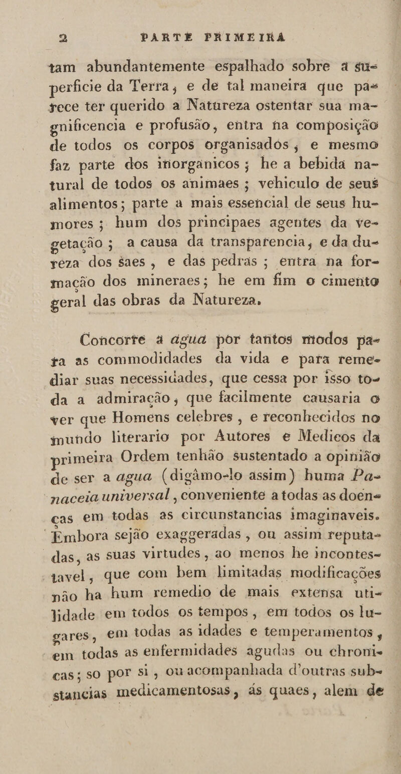 tam abundantemente espalhado sobre à su= perficie da Terra, e de tal maneira que pas rece ter querido a Natureza ostentar sua ma- gnificencia e profusão, entra fia composição de todos os corpos organisadós, e mesmo faz parte dos ihorganicos; he a bebida na- tural de todos os animaes ; vehiculo de seus alimentos; parte a mais essencial de seus hu- mores ; hum dos principaes agentes da ve- getação ; a causa da transparencia, e da du- reza dos saes, e das pedras ; entra na for- mação dos mineraes; he em fim o cimento geral das obras da Natureza, Concorte à agua por tantos modos pa- ta as commodidades da vida e para reme- diar suas necessidades, que cessa por isso to- da a admiração, que facilmente causaria o ver que Homens celebres , e reconhecidos no mundo literario por Autores e Medieos da primeira Ordem tenhão sustentado a opinião de ser a agua (digâmo-lo assim) huma Pa- “naceia universal, conveniente a todas as doen= cas em todas as circunstancias imaginaveis. “Embora sejão exaggeradas , ou assim reputa- das, as suas virtudes, ao menos he incontes-= tavel, que com bem limitadas modificações não ha hum remedio de mais extensa uti- lidade em todos os tempos, em todos os lu- gares, em todas as idades e temperamentos , em todas as enfermidades agudas ou chroni= cas; so por si, ouacompanhada d'outras sub= stancias medicamentosas, às quaes, alem de
