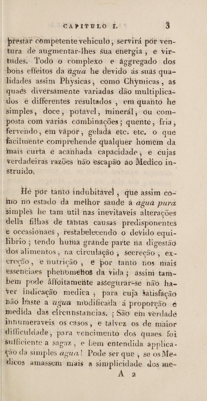 prestar competente vehiculo, servirá pór ven- tura de augmentar-lhes Sua energia, e vir- tudes. Todo o complexo e ásgregado dos bons effeitos da agua he deridio ás suds qua- lidades assim Physicas como Chymicas, as quaés diversâmente variadas dão multiplica- dos é differentes resultados , em quanto he simples, doce ; potável, iminérál, du com- posta com várias combinações; quéiio; fria ; fervendo, em vápor;, gel ladá rca etc. o que ÇA comprehende qualquer hómém da mais curta é acanhada capácidade, é cujas verdadeiras razões não escapão áo Medico i in- struido; Hé por tânio indubitável, qué assim co= mo no estado dá melhor saude à aguá pura simples he tam útil nas inevitáveis altérações della filhas de tantas causas predisponentes e occasionaes , restabelecendo ó devido equi- hbrio ; tendo hutia grande parte na digestão dos aliiiniitos, na otrculação , Sécreção , ex- creção, e nutrição , é por tanto nos mais *essenciaes phetibinelos da vida; ássim tam- bem pode àffyitametite assegurárase não ha- ver indicação medica ; para cuja tatisfação não baste a agua modificada á proporção é medida das dlireitstascias: ; São em verdade lnnumeraveis os cásos, e tálvez os de maior dificuldade, para vencimento dos quaes foi sufficiente a sagaz, e bem entendida applica - ção da simples agua! Pode ser que , se osMes ádlicos amassem mais à simplicidade dos me- À 3