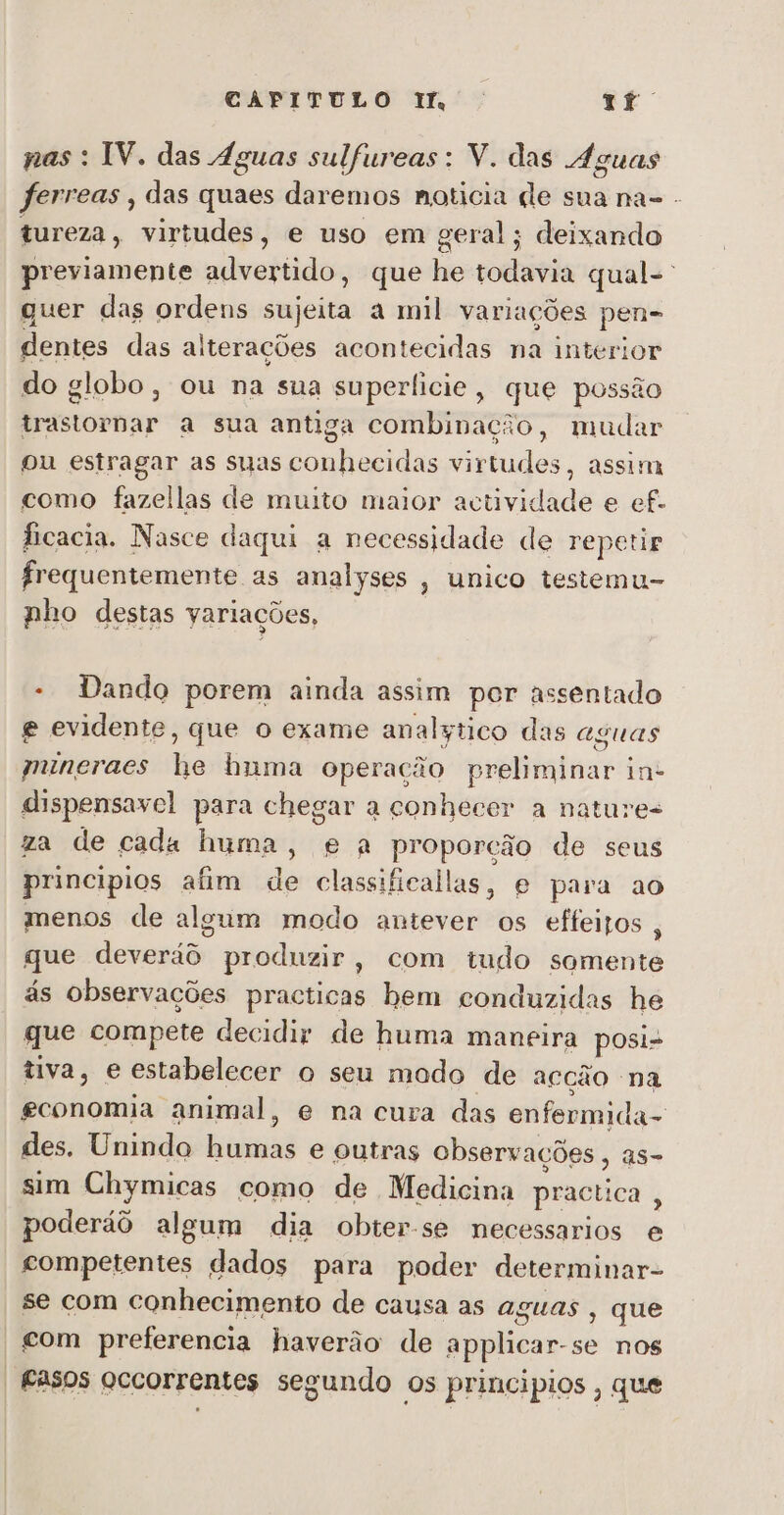 nas : IV. das Águas sulfureas: V. das Águas ferreas , das quaes daremos noticia de sua na- - tureza, virtudes, e uso em geral; deixando previamente advertido, que he todavia qual- quer das ordens sujeita a mil variações pen- dentes das alterações acontecidas na interior do globo, ou na sua superficie, que possão trastornar a sua antiga combinação, mudar ou estragar as suas conhecidas virtudes, assim como fazellas de muito maior actividade e ef. ficacia. Nasce daqui a necessidade de repetir frequentemente as analyses , unico testemu- nho destas yariações, - Dando porem ainda assim per assentado e evidente, que o exame analytico das aguas mineraes he huma operação preliminar in- dispensavel para chegar a conhecer a nature- za de cada huma, e a proporção de seus principios afim de classificallas, e para ao menos de algum modo antever os effeizos , que deveráô produzir, com tudo somente ás observações practicas hem conduzidas hé que compete decidir de huma maneira posi- tiva, e estabelecer o seu mado de acção na economia animal, e na cura das enfermida- des. Unindo humas e outras observações , as- sim Chymicas como de Medicina practica , poderáô algum dia obter-se necessarios e competentes dados para poder determinar- se com conhecimento de causa as aguas , que | £om preferencia haverão de applicar-se nos -fasos occorrentes segundo os principios , que