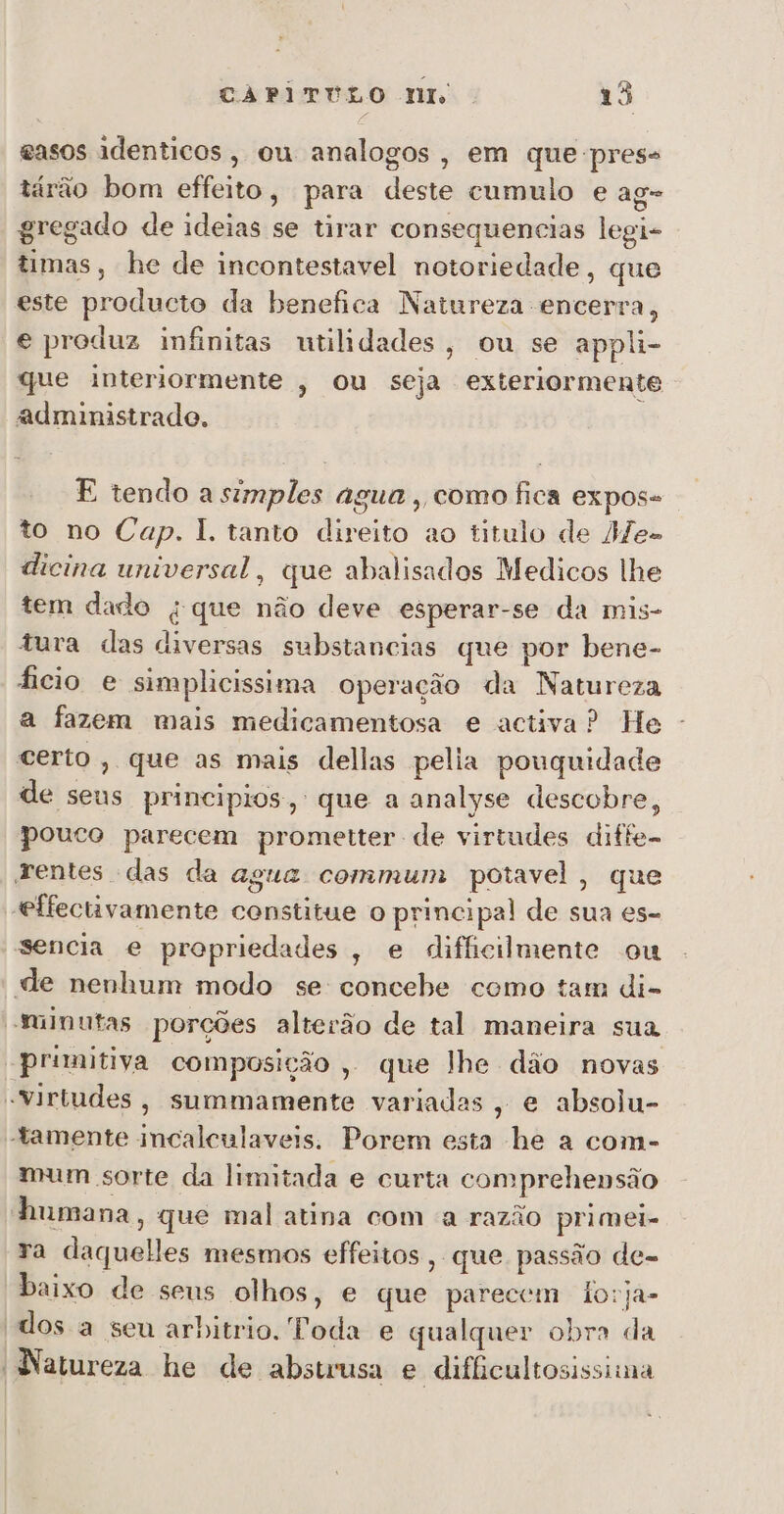 easos identicos, ou analogos, em que press tárão bom effeito, para deste cumulo e ag- gregado de ideias se tirar consequencias legi- timas, he de incontestavel notoriedade, que este producto da benefica Natureza encerra, e produz infinitas utilidades, ou se appli- que interiormente , ou seja exteriormente administrado. E tendo a simples agua , como fica expos- to no Cap. 1. tanto direito ao titulo de MHe- dicina universal, que abalisados Medicos lhe tem dado « que não deve esperar-se da mis- tura das diversas substancias que por bene- ficio e simplicissima operação da Natureza a fazem mais medicamentosa e activa? He certo, que as mais dellas pelia pouguidade de seus principios, que a analyse descobre, pouco parecem prometter de virtudes diffe- rentes das da agua commmum potavel, que effectivamente constitue o principal de sua es- sencia e propriedades, e dificilmente ou de nenhum modo se concebe como tam di- minutas porções alterão de tal maneira sua primitiva composição , que lhe dão novas “Virtudes, summamente variadas, e absolu- tamente incalculaveis. Porem esta he a com- mum sorte da limitada e curta comprehensão humana, que mal atina com a razão primei- ra daquelles mesmos effeitos, que passão de- baixo de seus olhos, e que parecem lorja- “dos a seu arbitrio. Toda e qualquer obra da Natureza he de abstrusa e difficultosissima