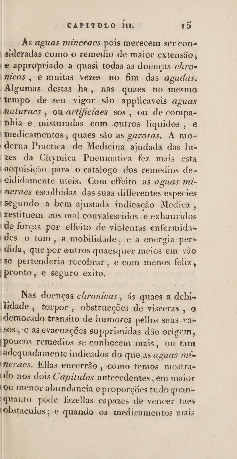 é aa CAPITULO dit Io - Às aguas mineraes pois merecem ser cons | sideradas como o remedio de maior extensão, | € appropriado a quasi todas as doenças chro= nicas, e muitas vezes no fim das agudas. “Algumas destas ha, nas quaes no mesmo tempo de seu vigor são applicaveis aguas maturaes , ouariificiaes sos, ou de compa+ 'nhia e misturadas com outros liquidos, e | medicamentos , quaes são as gazosas. A mo- ? 'derna Practica de Medicina ajudada das lu- zes da Chymica Pneumatica fez mais esta acquisição para o catalogo dos remedios de- i cididamente uteis. Com effeito as aguas mi- neraes escolhidas das suas differentes especies “segundo a bem ajustada indicação Medica , restituem, aos mal convalescidos e exhauridos ide forças por effeito de violentas enfermida- des o tom, a mobilidade, e a energia-per&gt; 'dida, que por outros quaesquer meios em vâo 'se pertenderia recobrar, e com menos feliz, | pronto, e seguro exito. | - Nas doenças chronicas, ás quaes a debi- lidade, torpor, obstrucções de visceras, O idemorado transito de humores péllos seus .va- SOS, e as evacuações supprimidas dão origem, | poucos remedios se conhecem mais, ou tam adequadamente indicados do que as Aguas No neraes. Ellas encerrão , como temos mostras ido nos dois Caprtulos antecedentes, em maior ou menor abundancia e proporções tudo quan- (quanto póde fazellas capazes de vencer taes '9bstaculos ; e quando os medicamentos mais