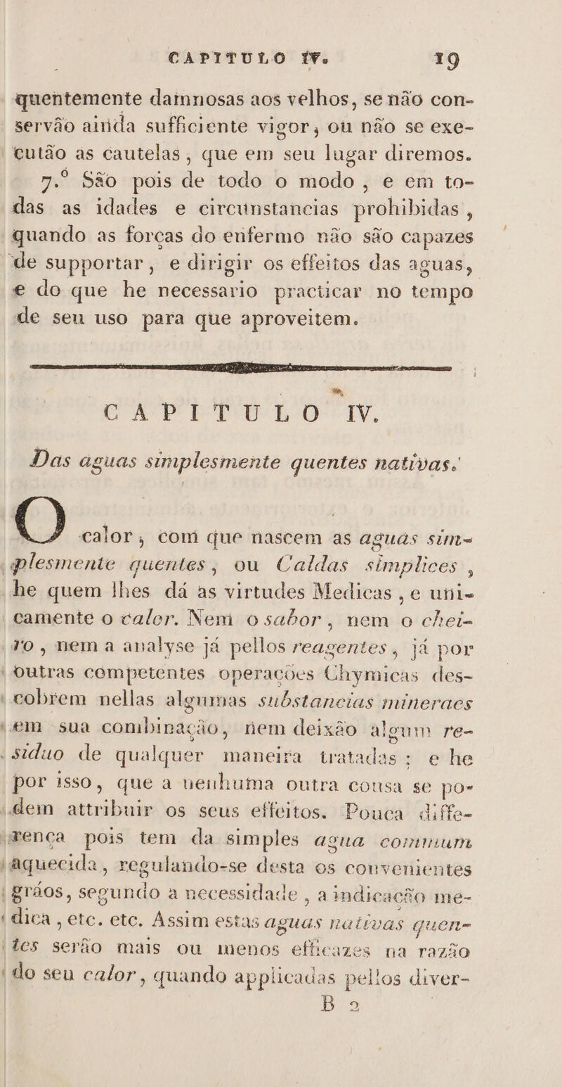 quentemente damnosas aos velhos, senão con- servão ainda sufficiente vigor, ou não se exe- cutão as cautelas, que em seu lugar diremos. 7.º São pois de todo o modo, e em to- das as idades e circunstancias prohibidas, “quando as forças do enfermo não são capazes de supportar, e dirigir os effeitos das aguas, e do que he necessario practicar no tempo de seu uso para que aproveitem. e pro rom. Das aguas simplesmente quentes nativas: O calor, com que nascem as aguas sim= pplesmente quentes, ou Caldas simplices , “he quem lhes dá as virtudes Medicas , e uni camente o calor. Nem osator, nem o chei- vo, nem a analyse Já pellos reagentes, já por “Outras competentes operações Chymicas des- ' cobrem nellas algumas substancias mineraes «em sua combinação, nem deixão algum re- «siduo de qualquer maneira tratadas; e he por isso, que a ueihuma outra cousa se po- «dem attribuir os seus effeitos. Pouca diffa- imença pois tem da simples agua comum «aquecida, regulando-se desta os convenientes | grãos, segundo a necessidade , a indicacão me- “dica etc. etc. Assim estas aguas nativas Guenm tes serão mais ou menos efficazes na razão (do seu calor, quando applicadas pel!os diver- Bo