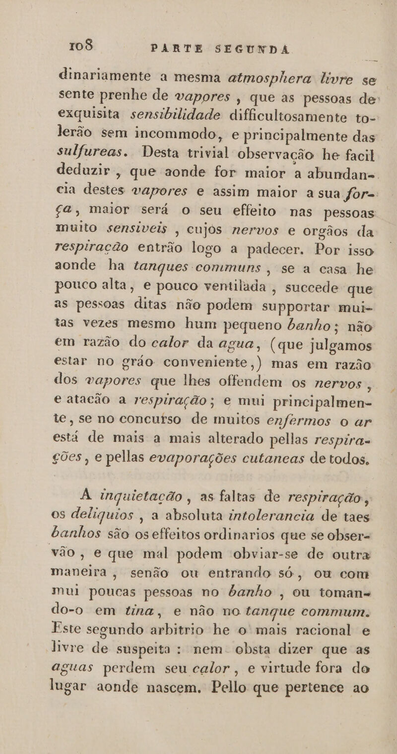 dinariamente a mesma atmosphera livre se sente prenhe de vapores , que as pessoas de: exquisita sensibilidade difficultosamente to- lerão sem incommodo, e principalmente das sulfureas. Desta trivial observação he facil deduzir, que aonde for maior a abundan-. cia destes vapores e assim maior a sua for= $a, maior será o seu effeito nas pessoas muito sensíveis , cujos nervos e orgãos da respiração entrão logo a padecer. Por isso aonde ha tanques communs , se a casa he pouco alta, e pouco ventilada , succede que as pessoas ditas não podem supportar mui- tas vezes mesmo hum pequeno banho ; não em razão do calor da agua, (que julgamos estar no gráo conveniente,) mas em razão dos vapores que lhes offendem os nervos s e atacão a respiração; e mui principalmen- te, se no concurso de muitos enfermos o ar está de mais a mais alterado pellas respira- ções, e pellas evaporações cutaneas de todos. À inquietação , as faltas de respiração, os deliquios , a absoluta intolerancia de taes banhos são os effeitos ordinarios que se obser= vão, e que mal podem obviar-se de outra maneira, senão ow entrando só, ou com mui poucas pessoas no banho , ou toman- do-o em tina, e não no tanque commum. Este segundo arbitrio he o mais racional e livre de suspeita : nem. obsta dizer que as aguas perdem seu calor , e virtude fora do lugar aonde nascem. Pello que pertence ao