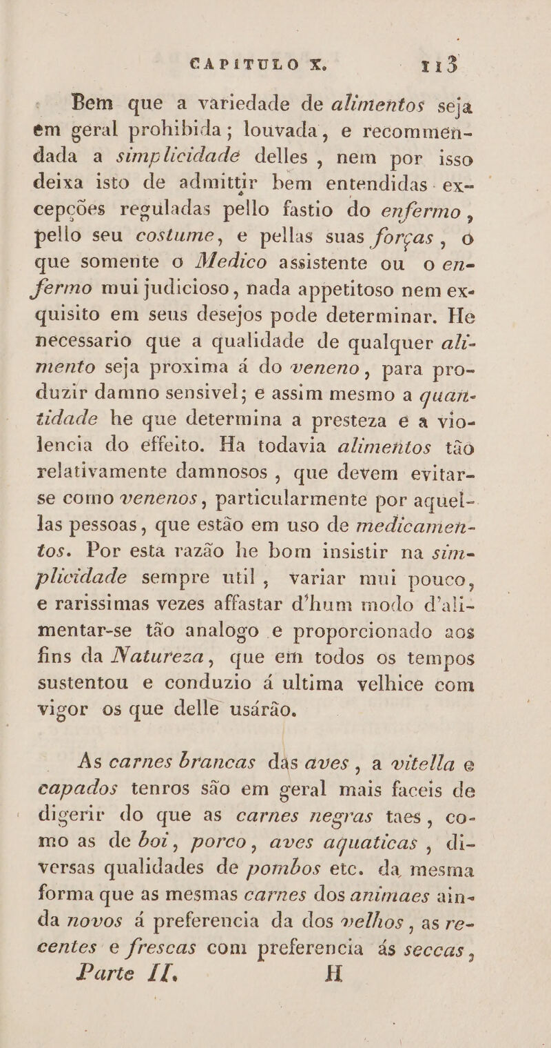 Bem que a variedade de alimentos seja em geral prohibida; louvada, e recommei- dada a simplicidade delles, nem por isso deixa isto de admittir bem entendidas - ex- cepções reguladas pello fastio do enfermo, pello seu costume, e pellas suas forças, O que somente o Medico assistente ou o en- fermo mui judicioso, nada appetitoso nem ex- quisito em seus desejos pode determinar. He necessario que a qualidade de qualquer ali- mento seja proxima á do veneno, para pro- duzir damno sensivel; e assim mesmo a quan tidade he que determina a presteza é à vio- lencia do effeito. Ha todavia alimentos tão relativamente damnosos , que devem evitar- se como venenos, particularmente por aquel- las pessoas, que estão em uso de medicamen- tos. Por esta razão he bom insistir na simi= plicidade sempre util, variar mui pouco, e rarissimas vezes affastar d'hum modo d'ali- mentar-se tão analogo e proporcionado aos fins da Natureza, que em todos os tempos sustentou e conduzio á ultima velhice com vigor os que delle usárão. As carnes brancas das aves, a vitela e capados tenros são em geral mais faceis de digerir do que as carnes negras taes, co- mo as de boi, porco, aves aquaticas , di- versas qualidades de pombos etc. da mesma forma que as mesmas carnes dos animaes ain= da novos á preferencia da dos velhos, as re- centes e frescas com preferencia ás seccas, Parte II, H