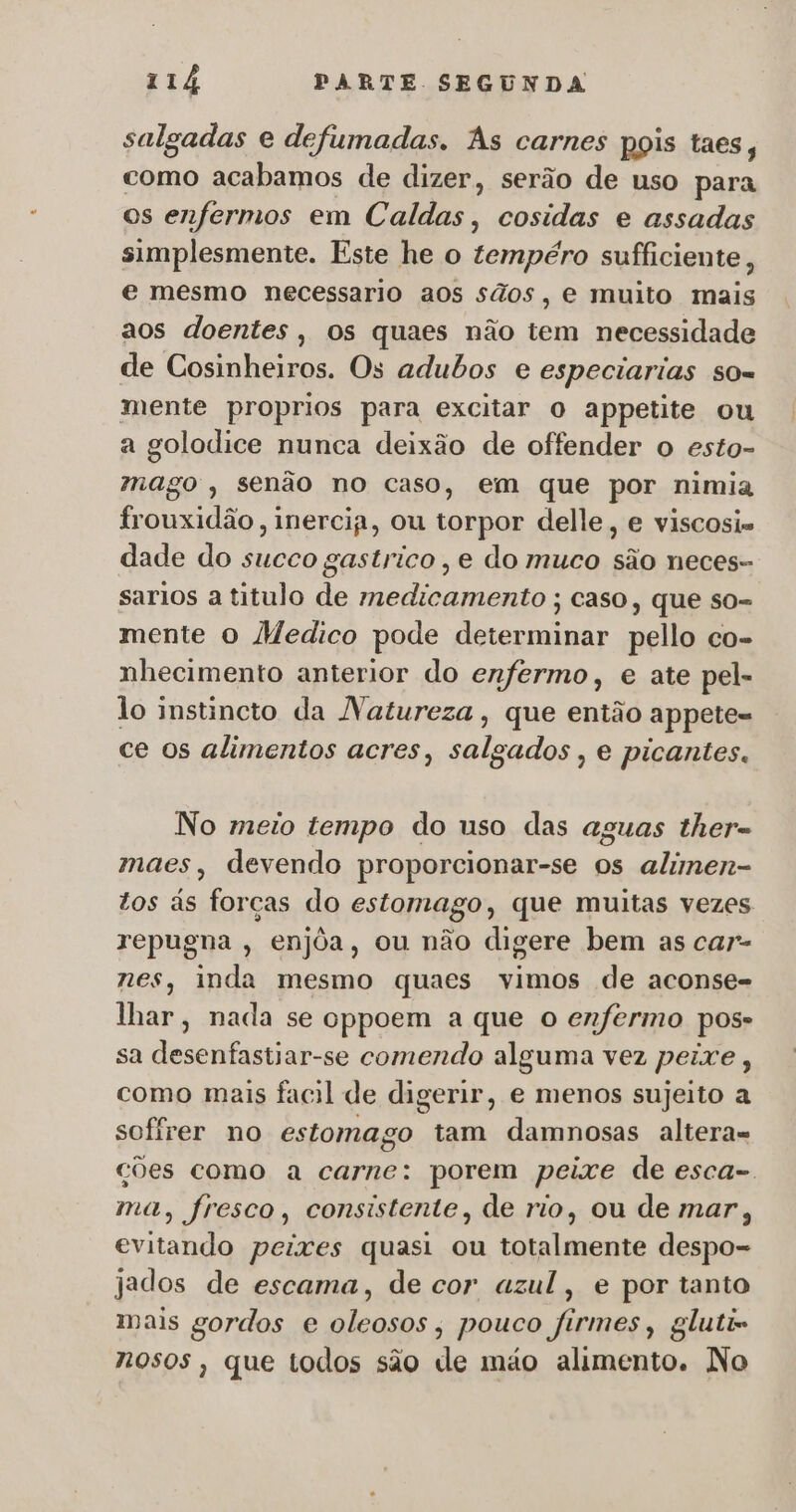 salgadas e defumadas. Às carnes pois taes, como acabamos de dizer, serão de uso para os enfermos em Caldas, cosidas e assadas simplesmente. Este he o tempéro sufficiente, e mesmo necessario aos sãos, e muito mais aos doentes, os quaes não tem necessidade de Cosinheiros. Os adubos e especiarias so= mente proprios para excitar o appetite ou a golodice nunca deixão de offender o esto- mago, senão no caso, em que por nimia frouxidão, inercia, ou torpor delle, e viscosis dade do succo gastrico , e do muco são neces- sarios a titulo de medicamento ; caso, que so- mente o Medico pode determinar pello co- nhecimento anterior do enfermo, e ate pel- lo instincto da Natureza, que então appete- ce os alimentos acres, salgados , e picantes. No meio tempo do uso das aguas ther- maes, devendo proporcionar-se os alimen- tos às forças do estomago, que muitas vezes repugna , enjôa, ou não digere bem as car- nes, inda mesmo quaes vimos de aconse- lhar, nada se cppoem a que o enfermo pos- sa desenfastiar-se comendo alguma vez peixe, como mais facil de digerir, e menos sujeito a sofírer no estomago tam damnosas altera= ções como a carne: porem peixe de esca-. ma, fresco, consistente, de rio, ou de mar, evitando peixes quasi ou totalmente despo- jados de escama, de cor azul, e por tanto mais gordos e oleosos, pouco firmes, gluti- nosos, que todos são de máo alimento. No