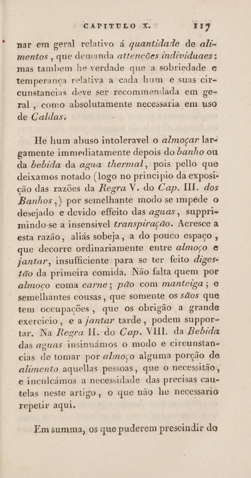 nar em geral relativo á quantidade de alt= mentos , que demanda attencões individuaes: mas tambem he verdade que a sobriedade e temperança relativa a cada hum e suas cir= cunstancias deve ser recommendada em ge- ral, como absolutamente necessaria em uso de Caldas. He hum abuso intoleravel o almoçar lara gamente immediatamente depois do banho ou da bebida da agua thermal, pois pello que deixamos notado (logo no principio da exposi- ção das razões da Regra V. do Cap. HI. dos Banhos ,) por semelhante modo se impede o desejado e devido effeito das aguas, suppri- mindo-se a insensivel transpiração. Acresce a esta razão, aliás sobeja, a do pouco espaço , que decorre ordinariamente entre almoço e jantar, insufficiente para se ter feito diges- tão da primeira comida. Não falta quem por almoco coma carne; pão com manteiga; e semelhantes cousas, que somente os sãos que tem occupações, que os obrigão a grande exercicio, e a jantar tarde, podem suppor- tar. Na Regra II. do Cap. VII. da Bebida das aguas insinuámos o modo e cireunstan-. cias de tomar por alinoço alguma porção de alimento aquellas pessoas, que o necessitão e inculcámos a necessidade das precisas cau- telas neste artigo, o que não he necessario repetir aqui. Em summa, os que puderem prescindir do