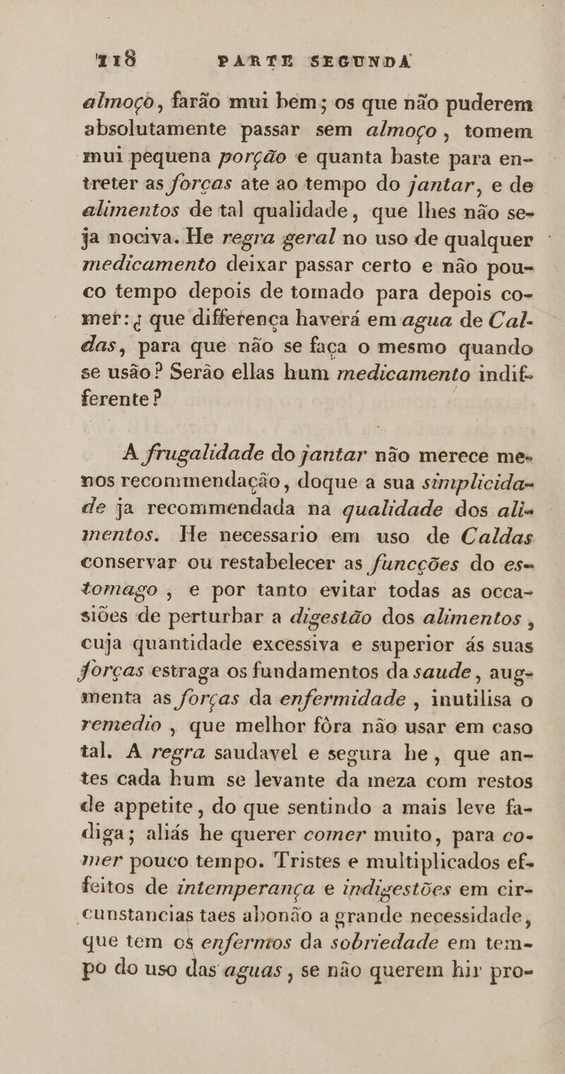 almoço, farão mui bem; os que não puderem absolutamente passar sem almoço, tomem “mui pequena porção e quanta baste para en- treter as forças ate ao tempo do jantar, e de alimentos de tal qualidade, que lhes não se- ja nociva. He regra geral no uso de qualquer medicamento deixar passar certo e não pou- co tempo depois de tomado para depois co- mer:q que differença haverá em agua de Cal. das, para que não se faça o mesmo quando se usão? Serão ellas hum medicamento indif- ferente? A frugalidade do jantar não merece mes nos recommendação, doque a sua simplicida- de ja recommendada na qualidade dos alis mentos. He necessario em uso de Caldas conservar ou restabelecer as funcções do es= tomago , e por tanto evitar todas as occa- siões de perturbar a digestão dos alimentos, cuja quantidade excessiva e superior ás suas jorças estraga os fundamentos da saude, aug- menta as forças da enfermidade , inutilisa o remedio , que melhor fôra não usar em caso tal. A regra saudavel e segura he, que an- tes cada hum se levante da meza com restos de appetite, do que sentindo a mais leve fa- diga; aliás he querer comer muito, para co- mer pouco tempo. Tristes e multiplicados ef. feitos de intemperança e indizestões em cir- cunstancias taes abonão a grande necessidade, que tem os enfermos da sobriedade em ido po do uso das aguas ; se não querem hir pro-