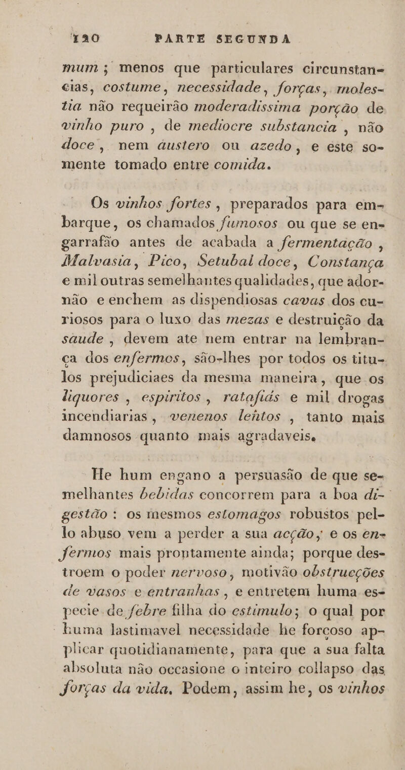 mum ; menos que particulares circunstan= cias, costume, necessidade, forças, moles- tia não requeirão MOD monica porção de vinho puro , de mediocre substancia , não doce, nem austero ou azedo, e este so- mente tomado entre comida. Os vinhos fortes, preparados para em- barque, os chamados fumosos ou que se en-= garrafão antes de acabada a fermentação , Malvasia, Pico, Setubal doce, Constança e mil outras semelhantes qualidades, que ador- não e enchem as dispendiosas cavas dos cu- riosos para O luxo das mezas e destruição da saude , devem ate nem entrar na lembran- ça dos enfermes, são-lhes por todos os titu- los prejudiciaes da mesma maneira, que os liguores , espiritos, ratafiis e mil drogas incendiarias, venenos leitos , tanto mais damnosos quanto mais agradaveise He hum engano a persuasão de que se- melhantes bebidas concorrem para a boa di-. gestão : os mesmos estomagos robustos pel- lo abuso vem a perder a sua acção; e os en= Jermos mais prontamente ainda; porque des- trogm o poder nervoso, motivão obstrueções de vasos e entranhas , e entretem huma es- pecie de febre filha do estimulo; o qual por ' Buma lastimavel necessidade he forcoso ap- plicar quotidianamente, para que a sua falta absoluta não occasione o inteiro collapso das Jorças da vida, Podem, assim he, os vinhos