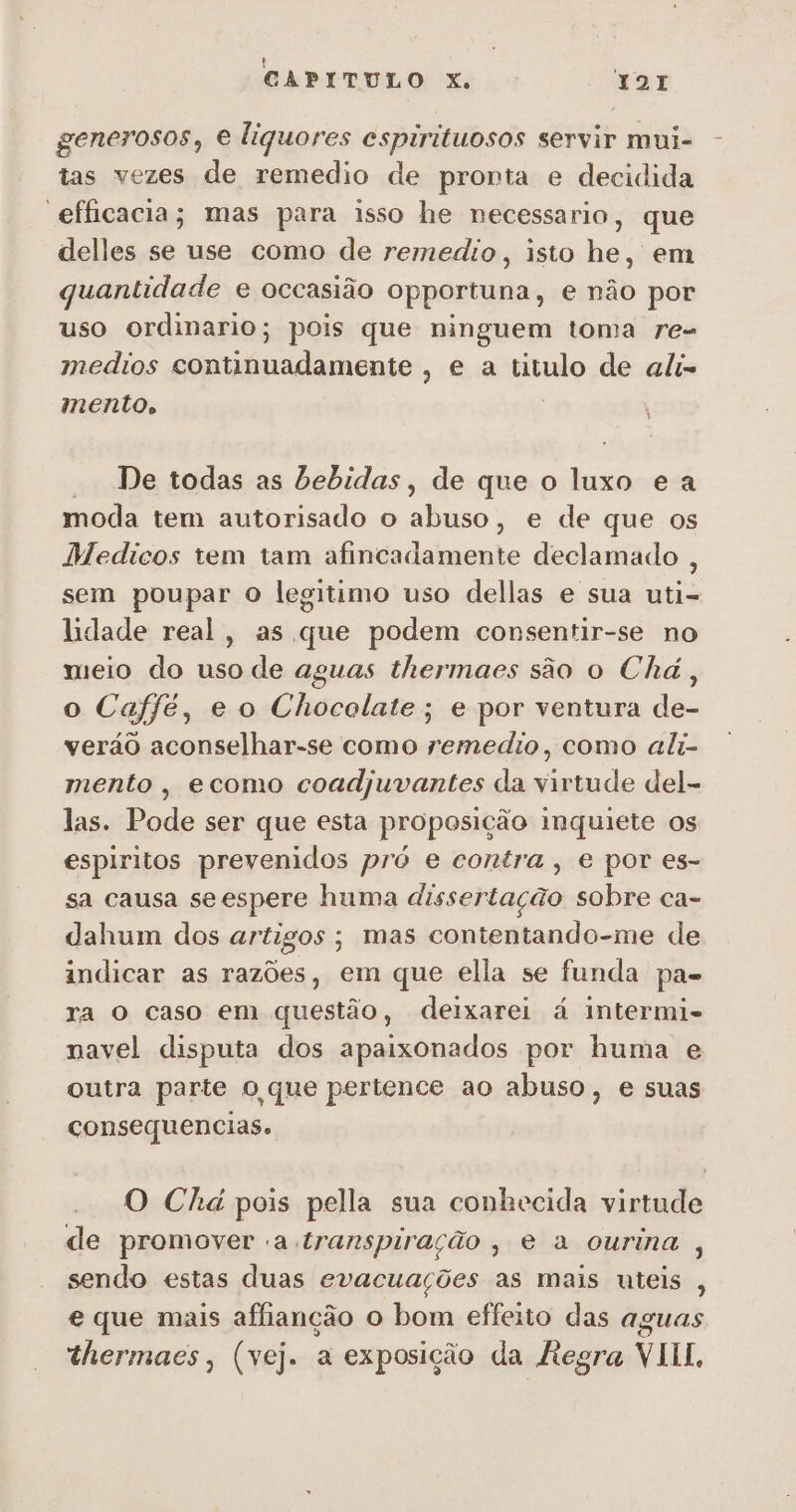 generosos, e liquores espirituosos servir mui- tas vezes de remedio de pronta e decidida “efficacia; mas para isso he necessario, que delles se use como de remedio, isto he, em quantidade e occasião opportuna, e não por uso ordinario; pois que ninguem toma re- medios continuadamente , e a titulo de ali- mento, De todas as bebidas, de que o luxo e a moda tem autorisado o abuso, e de que os Medicos rem tam afincadamente declamado , sem poupar O legitimo uso dellas e sua uti- lidade real, as que podem consentir-se no meio do uso de aguas thermaes são o Chá, o Caffé, e o Chocolate; e por ventura de- verão aconselhar-se como remedio, como ali- mento , ecomo coadjuvantes da virtude del- las. Pode ser que esta proposição inquiete os espiritos prevenidos pró e contra, e por es- sa causa seespere huma dissertação sobre ca- dahum dos artigos; mas contentando-me de indicar as razões, em que ella se funda pa. ra O caso em questão, deixarei á intermi- navel disputa dos apaixonados por huma e outra parte O que pertence ao abuso, e suas consequencias. O Chá pois pella sua conhecida virtude de promover a transpiração, e a ourina , sendo estas duas evacuações as mais uteis , e que mais affianção o bom effeito das aguas
