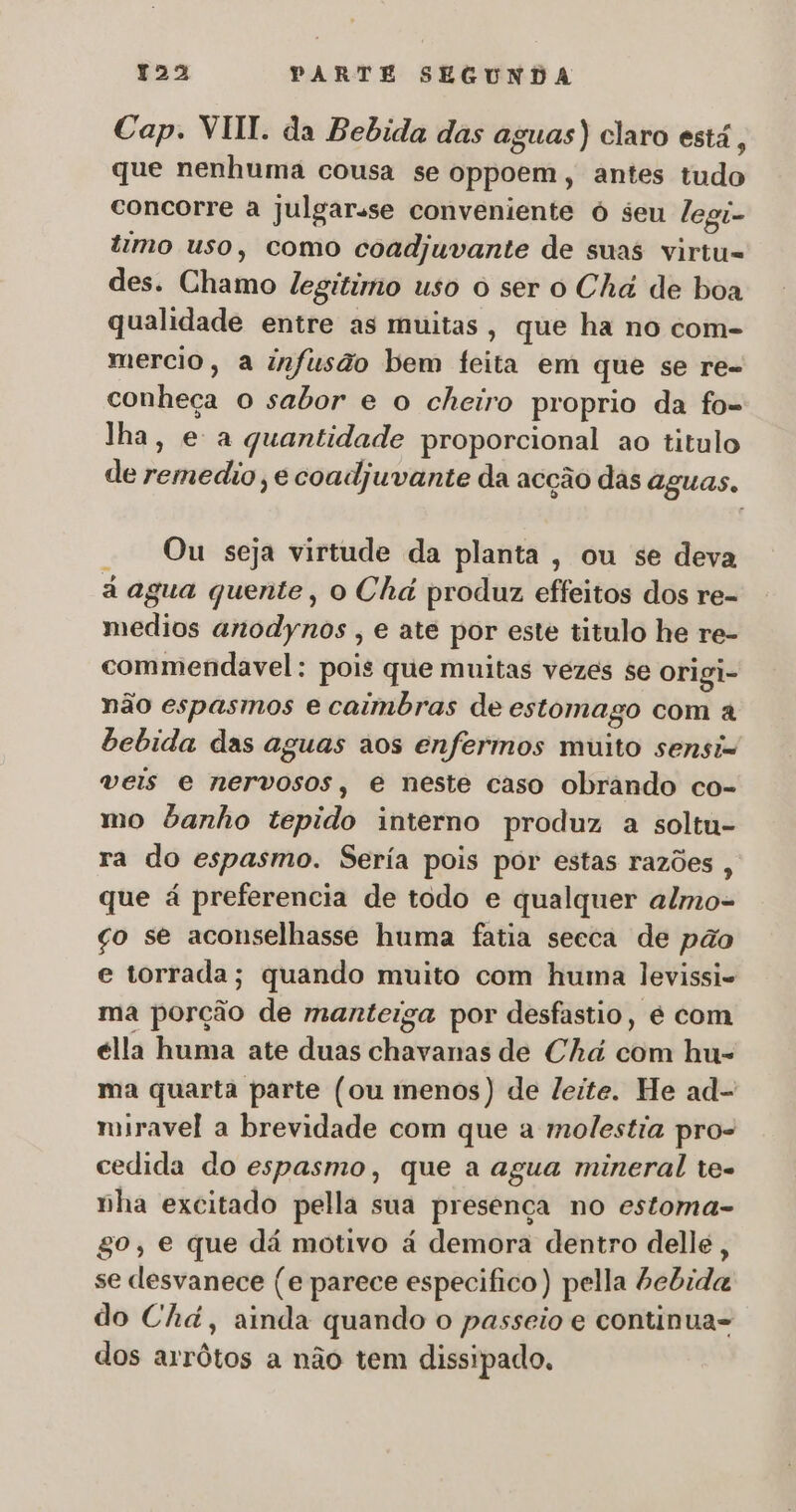 Cap. VIII. da Bebida das aguas) claro está, que nenhuma cousa se oppoem, antes tudo concorre a jJulgarsse conveniente ó seu legi- timo uso, como coadjuvante de suas virtu- des. Chamo legitimo uso o ser o Chá de boa qualidade entre as muitas, que ha no com- mercio, a infusão bem feita em que se re- conheça o sabor e o cheiro proprio da fo- lha, e a quantidade proporcional ao titulo de remedio e coadjuvante da acção das aguas, — Ou seja virtude da planta, ou se deva á agua quente, o Chá produz effeitos dos re- medios anodynos , e ate por este titulo he re- commendavel: pois que muitas vezes se origi- não espasmos e caimbras de estomago com a bebida das aguas aos enfermos muito sensi= veis e nervosos, e neste caso obrando co- mo banho tepido interno produz a soltu- ra do espasmo. Sería pois por estas razões , que á preferencia de todo e qualquer almo- ço se aconselhasse huma fatia secca de pão e torrada; quando muito com huma levissi- ma porção de manteiga por desfastio, é com élla huma ate duas chavanas de Chá com hu- ma quarta parte (ou menos) de leite. He ad- miravel a brevidade com que a molestia pro- cedida do espasmo, que a agua mineral tes nha excitado pella sua presença no estoma- gº, e que dá motivo à demora dentro delle, se dlesvanece (e parece especifico ) pella bebida do Chá, ainda quando o passeio e continua- dos arrôtos a não tem dissipado.