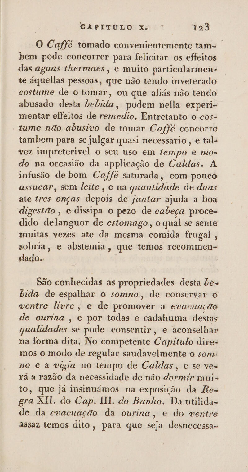 O Caffé tomado convenientemente tam- bem pode concorrer para felicitar os effeitos das aguas thermaes , e muito particularmen- te áquellas pessoas, que não tendo inveterado costume de o tomar, ou que aliás não tendo abusado desta bebida, podem nella experi- mentar effeitos de remedio, Entretanto o cos- tume não abusivo de tomar Caffé concorre tambem para se julgar quasi necessario , e tal- vez impreterivel o seu uso em tempo e mo- do na occasião da applicação de Caldas. A infusão de bom Caffé saturada, com pouco assucar, sem leite , e na quantidade de duas ate tres onças depois de jantar ajuda a boa digestão , e dissipa o pezo de cabeça proce- dido delanguor de estomago, o qual se sente muitas vezes ate da mesma comida frugal, sobria, e abstemia , que temos recommen- dado. São conhecidas as propriedades desta be= bida de espalhar o somno, de conservar o ventre livre, e de promover a evacuação de ourina , e por todas e cadahuma destas qualidades se pode consentir, e aconselhar na forma dita. No competente Capitulo dire- mos o modo de regular saundavelmente 0 som: no e a vigia no tempo de Caldas, e se ve- rá a razão da necessidade de não dormir mui- to, que já insinuámos na exposição da Re- gra XII, do Cap. II. do Banho. Da utilida- de da evacuação da ourina, e do ventre assaz temos dito, para que seja desnecessa-