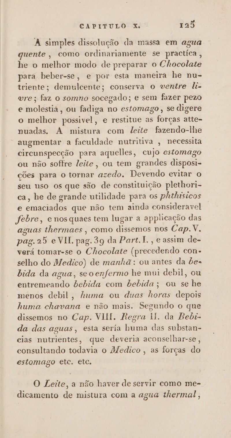 A simples dissolução da massa em agua quente, como ordinariamente se practica, he o melhor modo de preparar o Chocolate para beber-se, e por esta maneira he nu- triente; demulcente; conserva o ventre li- vre; faz o somno socegado; e sem fazer pezo e molestiá, ou fadiga no estomago , se digere o melhor possivel, e restitue as forças atte- nuadas. A mistura com leite fazendo-lhe augmentar a faculdade nutritiva , necessita circunspecção para aquelles, cujo estomago ou não soffre leite, ou tem grandes disposi- ções para o tornar azedo. Devendo evitar o seu uso os que são de constituição plethori- ca, he de grande utilidade para os phthísicos e emaciados que não tem ainda consideravel febre, enosquaes tem lugar a applicação das aguas thermaes , como dissemos nos Cap.V. pag. 25 e VII. pag. 39 da Part.1., e assim de- verá tomar-se o Chocolate (precedendo con» selho do Medico) de manhã: ou antes da bes bida da agua, seo enfermo he mui debil, ou entremeando bebida com bebida; ou se he menos debil, huma ou duas horas depois huma chavana e não mais. Segundo o que dissemos no Cap. VII. Regra ll. da Bebi- da das aguas, esta sería buma das substan- cias nutrientes, que deveria aconselhar-se, consultando todavia o Medico , as forças do estomago etc. etc. O Leite, a não haver de servir como me- dicamento de mistura com a agua thermal,