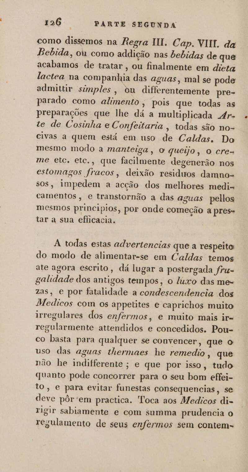 como dissemos na Regra III. Cap. VIII. da Bebida, ou como addição nas bebidas de que acabamos de tratar , ou finalmente em dieta lactea na companhia das aguas, mal se pode admittir simples, ou differentemente pre- parado como alimento , pois que todas as preparações que lhe dá a multiplicada 4r- te de Cosinha e Confeitaria , todas são no- civas a quem está em uso de Caldas. Do mesmo modo a manteiga, o queijo, o cre- me etc. etc., que facilmente degenerão nos estomagos fracos, deixão residuos damno- sos, impedem a acção dos melhores medi- camentos , e transtornão a das aguas pellos mesmos principios, por onde começão a pres- tar a sua eficacia. A todas estas advertencias que a respeito do modo de alimentar-se em Caldas temos ate agora escrito, dá lugar a postergada fru- galidade dos antigos tempos, o luxo das me- zas, e por fatalidade a condescendencia dos Medicos com os appetites e caprichos muito irregulares dos enfermos, e muito mais ir= regularmente attendidos e concedidos. Pou- co basta para qualquer se convencer, que o uso das aguas thermaes he remedio, que não he indifferente; e que por isso, tudo quanto pode concorrer para o seu bom effei- to, e para evitar funestas consequencias, se deve pôr:em practica. Toca aos Medicos di- rigir sabiamente e com summa prudencia o regulamento de seus enfermos sem contem-